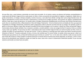 Oración: Señor, gracias por tu disposición en venir por mi. Amén.
Preguntas:
Describa cuánto piensa que Dios le ama y se interesa por usted.
¿En qué cosas siente a Dios como su amigo?
Así que Dios vino, y aquí estamos caminando con Jesús hacia Jerusalén. En el camino, vemos una docena de hombres acompañándole la
mayor parte del tiempo, ninguno de los cuales posee un título, o tiene una posición de autoridad en la iglesia o el gobierno. Nadie tiene un
grado universitario, un trabajo a tiempo completo, muchos recursos, o aún sabe hacia dónde se dirige este nuevo amigo llamado Jesús. De
seguro aprenderemos mucho acerca de Jesús si observamos a muchos de los amigos que tiene. Jesús parecía ser alguien completamente
abierto a todo tipo y clases de personas. Un estudio sobre el Antiguo Testamento probablemente nos diría que este hombre llamado Jesús,
quién dice ser actualmente Dios, refleja bastante el Dios del Antiguo Testamento. Si lee las historias de las amistades de Dios que aparecen
recopiladas en el Antiguo Testamento, empezaría usted a preguntarse sobre la elección que Dios hace de sus amigos. Por ejemplo, Jacob en-
gañó a su hermano; Moisés, el gran líder que guió al pueblo de Dios fuera de Egipto, era un asesino. ¿Quién fue el Rey más grande? Segura-
mente todos diríamos David; también, fue un asesino y, también, cometió adulterio. ¿Esos son amigos de Dios? A Jacob se le dio un nombre
nuevo, Israel, que significa “el que lucha con Dios”. Jacob obtuvo este nuevo nombre luego de toda una noche de pelea con Dios. Como re-
sultado, los judíos se auto denominan “los hijos de la lucha”. ¿Cuál es, entonces, el mensaje que Jesús quiere que todo el mundo escuche?
Volvamos al Salmo 8: “Cuando contemplo el cielo, y la luna y las estrellas que Tú mismo hiciste, no puedo menos que pensar: ¿Qué es el
hombre para que pienses en él, y el hijo del hombre para que lo tomes en cuenta?” (vs. 3 y 4). Jesús vino a decirle a cada uno que escuche
que el Dios del Universo, el Dios Creador se interesó tanto por la creación del ser humano que estuvo dispuesto, en persona, a venir a resca-
tarnos de los desórdenes que habíamos creado con todas las cosas. Jesús vino a hacer la restauración totalmente posible. Es por eso que
estamos caminando con Jesús hacía Jerusalén.
Día 4
Lectura Bíblica: Salmo 8.
 