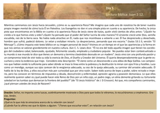 Oración: Señor, no importa como luzcas, auténticamente mostraste a Dios para que todos lo viéramos, lo escucháramos y creyéramos. Gra-
cias. Amén.
Preguntas:
¿Qué es lo que más te emociona acerca de tu relación con Jesús?
¿Cuándo fue la ultima vez que le dijiste a alguien: “¡Tienes que escuchar esto!”, en relación con Jesús?
Mientras caminamos con Jesús hacia Jerusalén, ¿cómo es su apariencia física? Me imagino que cada uno de nosotros ha de tener nuestra
propia imagen mental de cómo lucía Él en Palestina. Los Evangelios no dan ni una simple pista en cuanto a su apariencia. De hecho, la única
pista que encontramos en la Biblia en cuanto a la apariencia física de Jesús viene de Isaías, quién vivió cientos de años antes: “¿Quién ha
creído a lo que hemos visto y oído? ¿Quién ha pensado que el poder del Señor luciría de esta manera? El sirviente creció ante Dios, semilla
escuálida, raíz de la tierra seca. No había nada atractivo en Él, nada que nos incentivase a volverle a ver. Él fue despreciado y desechado,
hombre que sufrió, padeció dolores. Le veían y evitaban mirarlo. Lo despreciamos, pensando que era escoria.” (Isaías 53:1-3, versión “El
Mensaje”). ¿Cómo impacta este texto bíblico en su imagen personal de Jesús? Vivimos en un tiempo en el que las apariencias y la forma en
que nos vemos se valoran grandemente en nuestra cultura. Aún C. S. Lewis dice: “Él no era del todo aquella imagen que tienen los sociólo-
gos del ciudadano cabal, balanceado, ajustado, felizmente casado, empleado y ciudadano popular. No puedes estar bien contextualizado a
tu mundo si ese mundo te dice que tienes un demonio y termina clavándote desnudo en un madero”. Jesús vino con una profunda pasión y
un compromiso total de vivir toda su vida la esencia de Dios, el Dueño y Creador del Universo. Él quería desesperadamente que la gente es-
cuchara y viera la evidencia que trajo. Considere esta descripción: “Él viene como un desconocido a una aldea de Baja Galilea. Los campesi-
nos que habían vivido lo suficiente para saber dónde se traza la línea entre la pobreza y la destitución lo miran con ojos fríos y hostiles. Luce
como un mendigo, aunque sus ojos carecen de la vergüenza adecuada, su voz de la queja adecuada, su caminar del arrastre adecuado. Él
habla de la ley de Dios, y ellos escuchan más por curiosidad que por otra razón. Saben todo acerca de leyes y poder, sobre reinado e impe-
rio, pero los conocen en términos de impuestos y deuda, desnutrición y enfermedad, opresión agraria y posesión demoníaca. Lo que ellos
realmente quieren saber es ¿qué puede hacer este Reino de Dios por un niño cojo, un padre ciego, un alma demente gritando su torturante
soledad en las tumbas que demarcan la frontera del pueblo?” (de “El Jesús histórico” de J. D Crosson). Así que, mis compañeros caminantes,
¿qué piensan ustedes de Jesús de Nazaret?
Día 5
Lectura Bíblica: Juan 2:12.
 