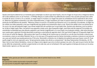 Oración: Señor, gracias por darnos tu auténtico amor, todo el camino hacía la cruz. Amén.
Preguntas:
¿En qué puntos estaba equivocado el pequeño ángel?
¿En qué puntos el pequeño ángel estaba en lo cierto?
Quizás sería bueno detenernos un momento para contemplar no solo lo que Jesús fue/es, sino en el lugar en el que vino a integrarse dentro
de la vida cotidiana como un ser humano. J. B Phillips dibujó un cuadro verbal muy diferente de nuestras más casuales percepciones sobre
la venida de Jesús a la tierra. En su versión, un ángel mayor le muestra a un ángel más joven los alrededores de los esplendores del univer-
so. Observan las galaxias evolventes y los soles resplandecientes, y luego revolotean por todo el espacio hasta que penetran en una galaxia
particular de 500 billones de estrellas. “Mientras ambos se acercan a la estrella que llamamos sol y a sus planetas circundantes, el ángel ma-
yor señala una esfera pequeña y mas que insignificante que giraba muy lentamente sobre su eje. Parecía tan pálido como una pelota de te-
nis sucia a los ojos del pequeño ángel, cuya mente estaba llena de asombro por lo que había visto. Quisiera que observes a esa en particu-
lar, le dijo el ángel mayor. Bien, me parece muy pequeña y hasta sucia, dijo el pequeño ángel, ¿qué tiene esta de especial? Escuchaba con
asombrada incredulidad que este planeta, pequeño y por demás insignificante y no muy limpio, era el planeta visitado. ¿Me estás diciendo
que nuestro gran y glorioso Príncipe descendió en persona a esta bolita de segunda clase? ¿Por qué haría Él algo así? El pequeño ángel frun-
ció el ceno en señal de disgusto. ¿Me quieres decir que Él se rebajó de tal manera que se convirtió un una de esas horrendas criaturas que
se arrastran y viven en esa esfera flotante? Así es, y no creo que a Él le gustaría que les llames horrendas y rastreras criaturas en ese tono de
voz, pues por extraño que pueda parecernos, Él los ama. Descendió a visitarlos con el objetivo de exaltarlos para que fuesen como Él. El pe-
queño ángel lo miró con expresión vacía. Tal pensamiento estaba más allá de su comprensión” (de New Testamenten Christianity, J.B. Phi-
llips). Aún en esta historia fantástica, a Jesús se le figura como alguien que vino a la tierra porque nos amó. ¿Por qué es que el amor de Dios
es tan difícil de comprender, asimilar y experimentar en la vida real, aún en la fantasía? ¿Por qué la gente en tiempos de Jesús y en la actua-
lidad resiste o ignora a un Dios que ama?
Día 6
Lectura Bíblica: Lucas 4:16-21.
 