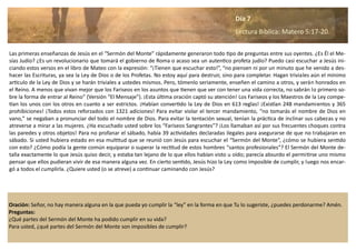 Oración: Señor, no hay manera alguna en la que pueda yo cumplir la “ley” en la forma en que Tu lo sugeriste, ¿puedes perdonarme? Amén.
Preguntas:
¿Qué partes del Sermón del Monte ha podido cumplir en su vida?
Para usted, ¿qué partes del Sermón del Monte son imposibles de cumplir?
Las primeras enseñanzas de Jesús en el “Sermón del Monte” rápidamente generaron todo tipo de preguntas entre sus oyentes. ¿Es Él el Me-
sías Judío? ¿Es un revolucionario que tomará el gobierno de Roma o acaso sea un autentico profeta judío? Puedo casi escuchar a Jesús ini-
ciando estos versos en el libro de Mateo con la expresión: “¡Tienen que escuchar esto!”, “no piensen ni por un minuto que he venido a des-
hacer las Escrituras, ya sea la Ley de Dios o de los Profetas. No estoy aquí para destruir, sino para completar. Hagan triviales aún el mínimo
articulo de la Ley de Dios y se harán triviales a ustedes mismos. Pero, tómenlo seriamente, enseñen el camino a otros, y serán honrados en
el Reino. A menos que vivan mejor que los Fariseos en los asuntos que tienen que ver con tener una vida correcta, no sabrán lo primero so-
bre la forma de entrar al Reino” (Versión “El Mensaje”). ¡Esta última oración captó su atención! Los Fariseos y los Maestros de la Ley compe-
tían los unos con los otros en cuanto a ser estrictos. ¡Habían convertido la Ley de Dios en 613 reglas! ¡Existían 248 mandamientos y 365
prohibiciones! ¡Todos estos reforzados con 1321 adiciones! Para evitar violar el tercer mandamiento, “no tomarás el nombre de Dios en
vano,” se negaban a pronunciar del todo el nombre de Dios. Para evitar la tentación sexual, tenían la práctica de inclinar sus cabezas y no
atreverse a mirar a las mujeres. ¿Ha escuchado usted sobre los “Fariseos Sangrantes”? ¡Los llamaban así por sus frecuentes choques contra
las paredes y otros objetos! Para no profanar el sábado, había 39 actividades declaradas ilegales para asegurarse de que no trabajaran en
sábado. Si usted hubiera estado en esa multitud que se reunió con Jesús para escuchar el “Sermón del Monte”, ¿cómo se hubiera sentido
con esto? ¿Cómo podía la gente común equiparar o superar la rectitud de estos hombres “santos profesionales”? El Sermón del Monte de-
talla exactamente lo que Jesús quiso decir, y estaba tan lejano de lo que ellos habían visto u oído; parecía absurdo el permitirse uno mismo
pensar que ellos pudieran vivir de esa manera alguna vez. En cierto sentido, Jesús hizo la Ley como imposible de cumplir, y luego nos encar-
gó a todos el cumplirla. ¿Quiere usted (o se atreve) a continuar caminando con Jesús?
Día 7
Lectura Bíblica: Matero 5:17-20.
 