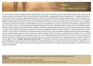 Oración: Señor, quita la venda de mis ojos y ayúdame a entusiasmarme con el mensaje de las Buena Nuevas. Amén.
Preguntas:
¿Qué es lo que más te emociona acerca de tu relación con Jesús?
¿Cuándo fue la ultima vez que le dijiste a alguien: “¡Tienes que escuchar esto!”, en relación con Jesús?
No, no estuve allí cuando los ángeles cantaron aquella noche, pero al leer la narración que hace Lucas sobre el evento, solo sé que quienes
cantaron estaban emocionados sobre el anuncio celestial. Lo que dijeron a aquel grupo de humildes pastores fue “¡Ustedes tienen que es-
cuchar esto!”. Ahora, si estuviera usted planeando este escenario al otro lado del tiempo, ¿hubiera elegido como su primera audiencia a un
grupo de gente tan discriminada, aislada de los demás y quienes estaban tan sucios y mal olientes como pudiera estarlo un ser humano?
Mucho se demandaba de los pastores, y poca era su remuneración. Un pastor tenía que encontrar pasto y agua en tierra seca y pedregosa.
La protección contra el mal tiempo y los depredadores tenía que ser garantizada. Y ya que las ovejas tienen la tendencia a perderse y diva-
gar a sus anchas, buscar un animal perdido era una labor demandante y que consumía gran tiempo. El pastor de turno era también respon-
sable de sustituir cualquier oveja que se hubiera perdido, a menos que el pastor pudiera alegar que las circunstancias estuvieron más allá de
su control. ¿Qué hicieron ellos cuando escucharon la canción de los ángeles? Partieron a buscar al bebé en el pesebre. Nadie sabe cómo lo
hicieron. ¿Se irían todos a la búsqueda? Los buenos pastores no harían tal cosa, sino que hubieran dejado la ayuda suficiente para asegurar-
se que sus ovejas estaban seguras. El resto, entonces, partió hacia Belén. ¿Cómo encontraron el establo entonces? Belén no era una ciudad
grande, así que no hay duda de que fueron sólo a cada uno de los establos hasta que encontraron al recién nacido. Favor de notar que una
vez que encontraron al niño, tal como se les había dicho que sería, se emocionaron tanto que a cualquiera que les escucharan les dirían en
alta voz algo así como “¡Ustedes tienen que escuchar esto!” (v. 18) Mientras iniciamos nuestra jornada de Cuaresma juntos, hágase la si-
guiente pregunta: ¿en qué momento me he sentido tan emocionado sobre Jesús y su historia que he tenido que decirle a alguien más “¡Tu
tienes que escuchar esto!”. Mientras caminas con Jesús, puede que te animes a ser uno de los portavoces de Dios, así como lo hicieron los
ángeles y los pastores.
Día 1
Lectura Bíblica: Lucas 2:8-18.
 