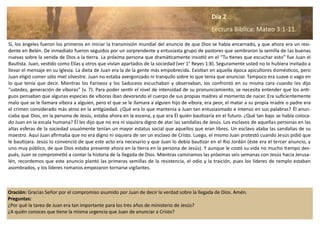 Sí, los ángeles fueron los primeros en iniciar la transmisión mundial del anuncio de que Dios se había encarnado, y que ahora era un resi-
dente en Belén. De inmediato fueron seguidos por un sorprendente y entusiasta grupo de pastores que sembraron la semilla de las buenas
nuevas sobre la venida de Dios a la tierra. La próxima persona que dramáticamente insistió en el “Tu tienes que escuchar esto” fue Juan el
Bautista. Juan, vestido como Elías y otros que vivían apartados de la sociedad (ver 1° Reyes 1:8). Seguramente usted no lo hubiera invitado a
llevar el mensaje en su Iglesia. La dieta de Juan era la de la gente más empobrecida. Existían en aquella época apicultores domésticos, pero
Juan eligió comer sólo miel silvestre. Juan no estaba avergonzado ni tranquilo sobre lo que tenía que anunciar. Tampoco era suave o vago en
lo que tenía que decir. Mientras los Fariseos y los Saduceos escuchaban y observaban, los confrontó en su misma cara cuando les dijo
“ustedes, generación de víboras” (v. 7). Para poder sentir el nivel de intensidad de su pronunciamiento, se necesita entender que los anti-
guos pensaban que algunas especies de víboras iban devorando el cuerpo de sus propias madres al momento de nacer. Era suficientemente
malo que se le llamara víbora a alguien, pero el que se le llamara a alguien hijo de víbora, era peor, el matar a su propia madre o padre era
el crimen considerado más atroz en la antigüedad. ¿Qué era lo que mantenía a Juan tan entusiasmado e intenso en sus palabras? Él anun-
ciaba que Dios, en la persona de Jesús, estaba ahora en la escena, y que era Él quién bautizaría en el futuro. ¿Qué tan bajo se había coloca-
do Juan en la escala humana? Él les dijo que no era ni siquiera digno de atar las sandalias de Jesús. Los esclavos de aquellas personas en las
altas esferas de la sociedad usualmente tenían un mayor estatus social que aquellos que eran libres. Un esclavo ataba las sandalias de su
maestro. Aquí Juan afirmaba que no era digno ni siquiera de ser un esclavo de Cristo. Luego, el mismo Juan protestó cuando Jesús pidió que
le bautizara. Jesús lo convenció de que este acto era necesario y que Juan lo debía bautizar en el Rio Jordán (éste era el tercer anuncio, y
uno muy público, de que Dios estaba presente ahora en la tierra en la persona de Jesús). Y aunque le costó su vida no mucho tiempo des-
pués, Juan se comprometió a contar la historia de la llegada de Dios. Mientras caminamos las próximas seis semanas con Jesús hacia Jerusa-
lén, recordemos que este anuncio plantó las primeras semillas de la resistencia, el odio y la traición, pues los líderes de templo estaban
asombrados, y los líderes romanos empezaron tornarse vigilantes.
Oración: Gracias Señor por el compromiso asumido por Juan de decir la verdad sobre la llegada de Dios. Amén.
Preguntas:
¿Por qué la tarea de Juan era tan importante para los tres años de ministerio de Jesús?
¿A quién conoces que tiene la misma urgencia que Juan de anunciar a Cristo?
Día 2
Lectura Bíblica: Mateo 3:1-11.
 