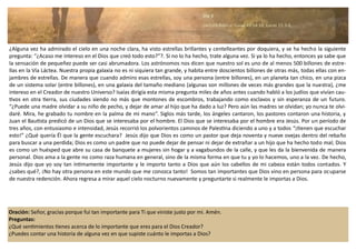 Oración: Señor, gracias porque fui tan importante para Ti que viniste justo por mi. Amén.
Preguntas:
¿Qué sentimientos tienes acerca de lo importante que eres para el Dios Creador?
¿Puedes contar una historia de alguna vez en que supiste cuánto le importas a Dios?
¿Alguna vez ha admirado el cielo en una noche clara, ha visto estrellas brillantes y centelleantes por doquiera, y se ha hecho la siguiente
pregunta: “¿Acaso me intereso en el Dios que creó todo esto?”?. Si no lo ha hecho, trate alguna vez. Si ya lo ha hecho, entonces ya sabe que
la sensación de pequeñez puede ser casi abrumadora. Los astrónomos nos dicen que nuestro sol es uno de al menos 500 billones de estre-
llas en la Vía Láctea. Nuestra propia galaxia no es ni siquiera tan grande, y habita entre doscientos billones de otras más, todas ellas con en-
jambres de estrellas. De manera que cuando admiro esas estrellas, soy una persona (entre billones), en un planeta tan chico, en una pizca
de un sistema solar (entre billones), en una galaxia del tamaño mediano (algunas son millones de veces más grandes que la nuestra), ¿me
intereso en el Creador de nuestro Universo? Isaías dirigía esta misma pregunta miles de años antes cuando habló a los judíos que vivían cau-
tivos en otra tierra, sus ciudades siendo no más que montones de escombros, trabajando como esclavos y sin esperanza de un futuro.
“¿Puede una madre olvidar a su niño de pecho, y dejar de amar al hijo que ha dado a luz? Pero aún las madres se olvidan; yo nunca te olvi-
daré. Mira, he grabado tu nombre en la palma de mi mano”. Siglos más tarde, los ángeles cantaron, los pastores contaron una historia, y
Juan el Bautista predicó de un Dios que se interesaba por el hombre. El Dios que se interesaba por el hombre era Jesús. Por un período de
tres años, con entusiasmo e intensidad, Jesús recorrió los polvorientos caminos de Palestina diciendo a uno y a todos “¡tienen que escuchar
esto!” ¿Qué quería Él que la gente escuchara? Jesús dijo que Dios es como un pastor que deja noventa y nueve ovejas dentro del rebaño
para buscar a una perdida; Dios es como un padre que no puede dejar de pensar ni dejar de extrañar a un hijo que ha hecho todo mal; Dios
es como un huésped que abre su casa de banquete a mujeres sin hogar y a vagabundos de la calle, y que les da la bienvenida de manera
personal. Dios ama a la gente no como raza humana en general, sino de la misma forma en que tu y yo lo hacemos, uno a la vez. De hecho,
Jesús dijo que yo soy tan íntimamente importante y le importo tanto a Dios que aún los cabellos de mi cabeza están todos contados. Y
¿sabes qué?, ¡No hay otra persona en este mundo que me conozca tanto! Somos tan importantes que Dios vino en persona para ocuparse
de nuestra redención. Ahora regresa a mirar aquel cielo nocturno nuevamente y preguntarte si realmente le importas a Dios.
Día 3
Lectura Bíblica: Isaías 49:14-16; Lucas 15:3-6.
 