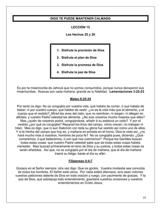 19
DIOS TE PUEDE MANTENER CALMADO
LECCIÓN 15
Lee Hechos 25 y 26
1. Disfruta la provisión de Dios
2. Disfruta el plan de Dios
3. Disfruta la promesa de Dios
4. Disfruta la paz de Dios
Es por la misericordia de Jehová que no somos consumidos, porque nunca decayeron sus
misericordias. Nuevas son cada mañana; grande es tu fidelidad. Lamentaciones 3:22-23
Mateo 6:25-34
Por tanto os digo: No os congojéis por vuestra vida, qué habéis de comer, ó que habéis de
beber; ni por vuestro cuerpo, qué habéis de vestir: ¿no es la vida más que el alimento, y el
cuerpo que el vestido? Mirad las aves del cielo, que no siembran, ni siegan, ni allegan en
alfolíes; y vuestro Padre celestial las alimenta. ¿No sois vosotros mucho mejores que ellas?
Mas ¿quién de vosotros podrá, congojándose, añadir á su estatura un codo? Y por el
vestido ¿por qué os congojáis? Reparad los lirios del campo, cómo crecen; no trabajan ni
hilan; Mas os digo, que ni aun Salomón con toda su gloria fue vestido así como uno de ellos.
Y si la hierba del campo que hoy es, y mañana es echada en el horno, Dios la viste así, ¿no
hará mucho más á vosotros, hombres de poca fe? No os congojéis pues, diciendo: ¿Qué
comeremos, ó qué beberemos, ó con qué nos cubriremos? Porque los Gentiles buscan
todas estas cosas: que vuestro Padre celestial sabe que de todas estas cosas habéis
menester. Mas buscad primeramente el reino de Dios y su justicia, y todas estas cosas os
serán añadidas. Así que, no os congojéis por el día de mañana; que el día de mañana
traerá su fatiga: basta al día su afán.
Filipenses 4:4-7
Gozaos en el Señor siempre: otra vez digo: Que os gocéis. Vuestra modestia sea conocida
de todos los hombres. El Señor está cerca. Por nada estéis afanosos; sino sean notorias
vuestras peticiones delante de Dios en toda oración y ruego, con yacimiento de gracias. Y la
paz de Dios, que sobrepuja todo entendimiento, guardará vuestros corazones y vuestros
entendimientos en Cristo Jesús.
 