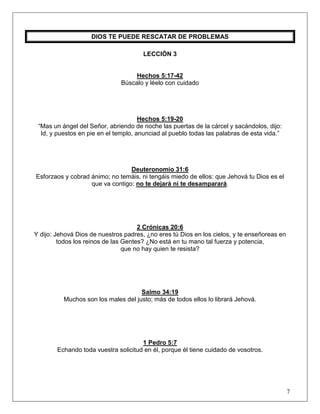 7
DIOS TE PUEDE RESCATAR DE PROBLEMAS
LECCIÓN 3
Hechos 5:17-42
Búscalo y léelo con cuidado
Hechos 5:19-20
“Mas un ángel del Señor, abriendo de noche las puertas de la cárcel y sacándolos, dijo:
Id, y puestos en pie en el templo, anunciad al pueblo todas las palabras de esta vida.”
Deuteronomio 31:6
Esforzaos y cobrad ánimo; no temáis, ni tengáis miedo de ellos: que Jehová tu Dios es el
que va contigo: no te dejará ni te desamparará.
2 Crónicas 20:6
Y dijo: Jehová Dios de nuestros padres, ¿no eres tú Dios en los cielos, y te enseñoreas en
todos los reinos de las Gentes? ¿No está en tu mano tal fuerza y potencia,
que no hay quien te resista?
Salmo 34:19
Muchos son los males del justo; más de todos ellos lo librará Jehová.
1 Pedro 5:7
Echando toda vuestra solicitud en él, porque él tiene cuidado de vosotros.
 