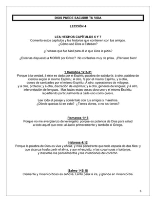 8
DIOS PUEDE SACUDIR TU VIDA
LECCIÓN 4
LEA HECHOS CAPÍTULOS 6 Y 7
Comenta estos capítulos y las historias que contienen con tus amigos.
¿Cómo usó Dios a Esteban?
¿Piensas que fue fácil para él lo que Dios le pidió?
¿Estarías dispuesto a MORIR por Cristo? No contestes muy de prisa. ¡Piénsalo bien!
1 Corintios 12:8-31
Porque á la verdad, á éste es dada por el Espíritu palabra de sabiduría; á otro, palabra de
ciencia según el mismo Espíritu; A otro, fe por el mismo Espíritu, y á otro,
dones de sanidades por el mismo Espíritu; A otro, operaciones de milagros,
y á otro, profecía; y á otro, discreción de espíritus; y á otro, géneros de lenguas; y á otro,
interpretación de lenguas. Mas todas estas cosas obra uno y el mismo Espíritu,
repartiendo particularmente á cada uno como quiere.
Lee todo el pasaje y coméntalo con tus amigos y maestros.
¿Dónde quedas tú en esto? ¿Tienes dones, o no los tienes?
Romanos 1:16
Porque no me avergüenzo del evangelio: porque es potencia de Dios para salud
a todo aquel que cree; al Judío primeramente y también al Griego.
Hebreos 4:12
Porque la palabra de Dios es viva y eficaz, y más penetrante que toda espada de dos filos: y
que alcanza hasta partir el alma, y aun el espíritu, y las coyunturas y tuétanos,
y discierne los pensamientos y las intenciones del corazón.
Salmo 145:18
Clemente y misericordioso es Jehová, Lento para la ira, y grande en misericordia.
 