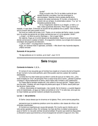 ayuda!”
Hugo no pudo más. Por fin se daba cuenta de que
estaba librando una pelea. Sus tres enemigos lo
atormentaban. Satanás mismo estaba detrás de la
creación de estas caricaturas. El mundo, a través de la
presión de sus amigos, lo presionaba a pecar. Y su “yo” no
deseaba quedarse atrás. .
En su imaginación observó a un dragón, un león y un
lobo, todos queriendo devorarlo. Pero Hugo no tenía ni
espada, ni rayo láser. Entonces se acordó de las palabras de su padre: “Dice la Biblia
que la oración del justo puede mucho”.
Se hincó en medio de la sala y oró: “Padre, en el nombre del Señor Jesús, te pido
que me quites las ganas de ver estas caricaturas que a ti no te agradan. Amén”.
—¡Hugo! —lo llamó su primo Santiago—. Ven a jugar fútbol.
De repente, Hugo ya no sintió deseos de desobedecer. Siguió a su primo al patio
donde comenzaron a patear el balón. A la siguiente mañana, sus amigos de la escuela
charlaban del programa de televisión.
—¿No lo viste? —le preguntaron incrédulos.
Hugo, sin sentirse triste ni apenado, contestó: —Me divertí más haciendo deporte.
¡Había vencido!
Sumando

los puntos

“Si algo pidiereis en mi nombre, yo lo haré”. Juan 14:14

-------------------------------------------------------------Seis tinajas
Contando la historia: 1, 2, 3…
El número 6 nos recuerda que el hombre fue creado en el sexto día de la Creación.
El ser humano nunca será perfecto, pero Dios puede usarnos a pesar de nuestras
debilidades.
La boda iba muy bien hasta que se dieron cuenta de que ya no había vino. ¿Una
boda israelita sin vino? ¡Ni pensarlo! Pero a esas horas de la noche, ¿dónde lo podrían
conseguir? Afortunadamente el Señor Jesús había sido invitado a esa celebración.
Su madre María también estaba allí y les ordenó a los que servían: “Hagan todo lo
que les pida”. Estaban allí seis tinajas de piedra para agua. El Señor Jesús pidió que
las llenaran hasta arriba.
—Ahora, llévenselas al maestresala —les mandó. Así lo hicieron, y cuando llegaron
ante el maestresala, ¡el agua se había convertido en vino! Y no sólo eso, sino que era
la mejor bebida que jamás hubieren probado los presentes.
La raíz √ del problema
El Señor Jesús desea que le sirvamos en la Iglesia. Pero, como somos pequeños,
pensamos que no podemos predicar como los adultos o dar clases de niños o dar
ofrendas importantes.
El hombre es imperfecto por causa del pecado. Por mucho que lo intente, por sí
solo jamás agradará a Dios. Sin embargo, los hijos de Dios no deben preocuparse,
pues el Señor no nos pide cambiar de personalidad. Él quiere que estemos dispuestos
a ofrecerle lo poco que tenemos y él se encargará de convertir el agua en vino. Nos

10

 