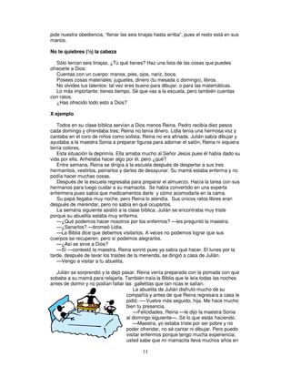 pide nuestra obediencia, “llenar las seis tinajas hasta arriba”, pues el resto está en sus
manos.
No te quiebres (½) la cabeza
Sólo tenían seis tinajas. ¿Tú qué tienes? Haz una lista de las cosas que puedes
ofrecerle a Dios:
Cuentas con un cuerpo: manos, pies, ojos, nariz, boca.
Posees cosas materiales: juguetes, dinero (tu mesada o domingo), libros.
No olvides tus talentos: tal vez eres bueno para dibujar, o para las matemáticas.
Lo más importante: tienes tiempo. Sé que vas a la escuela, pero también cuentas
con ratos.
¿Has ofrecido todo esto a Dios?
X ejemplo
Todos en su clase bíblica servían a Dios menos Reina. Pedro recibía diez pesos
cada domingo y ofrendaba tres; Reina no tenía dinero. Lidia tenía una hermosa voz y
cantaba en el coro de niños como solista; Reina no era afinada. Julián sabía dibujar y
ayudaba a la maestra Sonia a preparar figuras para adornar el salón; Reina ni siquiera
tenía colores.
Esta situación la deprimía. Ella amaba mucho al Señor Jesús pues él había dado su
vida por ella. Anhelaba hacer algo por él, pero ¿qué?
Entre semana, Reina se dirigía a la escuela después de despertar a sus tres
hermanitos, vestirlos, peinarlos y darles de desayunar. Su mamá estaba enferma y no
podía hacer muchas cosas.
Después de la escuela regresaba para preparar el almuerzo. Hacía la tarea con sus
hermanos para luego cuidar a su mamacita. Se había convertido en una experta
enfermera pues sabía que medicamentos darle y cómo acomodarla en la cama.
Su papá llegaba muy noche, pero Reina lo atendía. Sus únicos ratos libres eran
después de merendar, pero no sabía en qué ocuparlos.
La semana siguiente asistió a la clase bíblica. Julián se encontraba muy triste
porque su abuelita estaba muy enferma.
—¿Qué podemos hacer nosotros por los enfermos? —les preguntó la maestra.
—¿Sanarlos? —bromeó Lidia.
—La Biblia dice que debemos visitarlos. A veces no podemos lograr que sus
cuerpos se recuperen, pero sí podemos alegrarlos.
—¿Así se sirve a Dios?
—Sí —contestó la maestra. Reina sonrió pues ya sabía qué hacer. El lunes por la
tarde, después de lavar los trastes de la merienda, se dirigió a casa de Julián.
—Vengo a visitar a tu abuelita.
Julián se sorprendió y la dejó pasar. Reina venía preparada con la pomada con que
sobaba a su mamá para relajarla. También traía la Biblia que le leía todas las noches
antes de dormir y no podían faltar las galletitas que tan ricas le salían.
La abuelita de Julián disfrutó mucho de su
compañía y antes de que Reina regresara a casa le
pidió: —-Vuelve más seguido, hija. Me hace mucho
bien tu presencia.
—Felicidades, Reina —le dijo la maestra Sonia
al domingo siguiente—. Sé lo que estás haciendo.
—Maestra, yo estaba triste por ser pobre y no
poder ofrendar, no sé cantar ni dibujar. Pero puedo
visitar enfermos porque tengo mucha experiencia;
usted sabe que mi mamacita lleva muchos años en

11

 