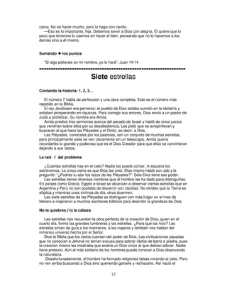 cama. No sé hacer mucho, pero lo hago con cariño.
—Eso es lo importante, hija. Debemos servir a Dios con alegría. Él quiere que lo
poco que tenemos lo usemos en hacer el bien, pensando que no lo hacemos a los
demás sino a él mismo.
Sumando

los puntos

“Si algo pidiereis en mi nombre, yo lo haré”. Juan 14:14

--------------------------------------------------------------Siete estrellas
Contando la historia: 1, 2, 3…
El número 7 habla de perfección y una obra completa. Este es el número más
repetido en la Biblia.
El rey Jeroboam era perverso; el pueblo de Dios estaba sumido en la idolatría y
estaban prosperando en riquezas. Para corregir sus errores, Dios envió a un pastor de
Judá a profetizar. Su nombre era Amós.
Amós predicó tres sermones acerca del pecado de Israel y habló de cinco juicios
que vendrían sobre ellos por su desobediencia. Les pidió que se arrepintieran y
buscaran al que hace las Pléyades y el Orión, es decir, a Dios.
Las Pléyades, conocidas por los pastores, son un conjunto de muchas estrellas,
pero principalmente siete se ven claramente sin un telescopio. Amós quería
recordarles lo grande y poderoso que es el Dios Creador para que ellos se convirtieran
dejando a sus ídolos.
La raíz √ del problema
¿Cuántas estrellas hay en el cielo? Nadie las puede contar, ni siquiera los
astrónomos. Lo único cierto es que Dios las creó. Dios mismo habló con Job y le
preguntó: “¿Podrás tu atar los lazos de las Pléyades?”. Sólo Dios tiene ese poder.
Las estrellas tienen diversos nombres que el hombre les ha dado para distinguirlas.
En países como Grecia, Egipto e Israel se alcanzan a observar ciertas estrellas que en
Argentina y Perú no son posibles de discernir con claridad. No olvides que la Tierra es
elíptica y mientras unos vivimos de día, otros duermen.
Las siete estrellas de las Pléyades se distinguen con más fulgor en el mes de
febrero e inspiraron a muchos escritores bíblicos para describir la grandeza de Dios.
No te quiebres (½) la cabeza
Las estrellas nos recuerdan la obra perfecta de la creación de Dios, quien en el
cuarto día, formó las grandes lumbreras y las estrellas. ¿Para qué las hizo? Las
estrellas sirven de guía a los marineros, a los viajeros y también nos hablan del
inmenso universo hecho por el Señor.
Dice la Biblia que los cielos cuentan del poder de Dios. Las civilizaciones pasadas
que no conocían a Jehová no tenían excusa para adorar ídolos de barro o piedra, pues
la creación misma les mostraba que existía un Dios único al que debían adorar. Nadie
tiene pretexto. Aún el más solitario de los hombres puede conocer a Dios observando
la naturaleza.
Desafortunadamente, el hombre ha formado religiones falsas mirando al cielo. Pero
no ven arriba buscando a Dios sino queriendo ganarle y rechazarlo. Así nació el

12

 