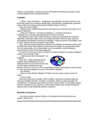 zodiaco y la astrología. Levanta tus ojos y contempla las estrellas para alabar a Dios,
no para rebelarte como el pueblo de Israel.
X ejemplo
—¡Bang! —gritó la maestra—. Después de esa explosión se creó el universo. Las
partículas volaron por el espacio dando paso a las distintas constelaciones y galaxias
como nuestra Vía Láctea donde reside el Sistema Solar y la Tierra.
Paco se rascó la cabeza.
—Maestra, pero la Biblia dice que Dios creó todo lo que vemos en seis días y en el
séptimo descansó.
—Esas son tonterías —se burló su profesora—. La ciencia se basa en
investigaciones y teorías para explicar cómo se formó la Tierra.
De regreso a casa, Paco meditó. Momento, nadie estuvo presente en el dichoso
“Big Bang”. Además él debía creer en la Palabra de Dios. Entró a la sala, sacó las
enciclopedias del estante y comenzó a investigar. Todas las teorías concordaban, Dios
no tuvo nada que ver con la creación, según ellos.
Pero, ¡qué fascinantes fotografías encontró! Las estrellas, los planetas, todo era tan
increíble. Esa noche salió al patio con permiso de sus papás. En su pequeña ciudad,
no muy contaminada, aún se alcanzaban a ver las estrellas. ¡Cómo le gustaría
observarlas de cerca! Tenía tantas preguntas.
Al otro día, su hermana mayor y él fueron a comprar tortillas. En el camino, Bárbara
compró una revista de moda.
—¿Quieres que lea tu horóscopo? —le
preguntó.
Paco dijo: —Ayer investigué que el
Zodiaco nació en Babilonia y se fue
perfeccionando. Es una zona circular que
contiene doce constelaciones que
parecen recorrer el sol en un año. Los astrólogos antiguos observaban el cielo cuando
un niño nacía para predecir su futuro. Pero eso es imposible.
—Es divertido.
—Pero no viene de Dios, Bárbara. El Señor creó al mundo y sólo él conoce el
futuro.
—Tienes razón.
De pronto, Paco tuvo una idea. Tomó su Biblia y comenzó a subrayar todas las
citas que hablaban del cielo. ¡Cuántas y qué bellas! Ahora ya sabía qué pedir de
cumpleaños: un telescopio para admirar el cielo y alabar a Dios. La naturaleza estaba
llena de misterios aún por resolver y si Dios había creado tantas cosas interesantes
seguramente era para poderlas estudiar y descubrir.
Sumando

los puntos

“Los cielos cuentan la gloria de Dios, y el firmamento anuncia la obra de sus
manos”. Salmos 19:1

---------------------------------------------------------------

13

 