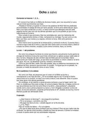 Ocho a salvo
Contando la historia: 1, 2, 3…
El número 8 se halla en la Biblia de diversos modos, pero nos recuerda la nueva
vida en Cristo que tenemos sus hijos.
¡Pasaba el tiempo y la gente no creía en las palabras de Noé! Noé les predicaba
anunciándoles el castigo de Dios por tanto pecado: la tierra sería destruida por agua.
Noé y sus hijos construían un arca, un barco enorme que albergaría dos de cada
especie animal, pero aún así los demás opinaban que no era posible ya que nunca
había llovido en la tierra.
Dios cumple lo que promete y Noé les recordaba eso, pero los habitantes del
mundo, seguramente cientos o miles, rechazaron su mensaje. Fue así como un día
Noé, sus hijos, sus nueras y su esposa, entraron al arca. Sólo ocho personas
obedecieron.
Dios mismo cerró la puerta de la embarcación y comenzó el diluvio. Cuarenta días y
noches el agua salió de la tierra y cayó del cielo hasta cubrir el mundo entero y destruir
a todos los seres vivientes, excepto a ocho seres humanos, Noé y su familia.
La raíz √ del problema
Así como los antiguos hombres no creían que llovería, actualmente mucha gente se
encoge de hombros al escuchar que Cristo volverá por su iglesia aunque nadie sabe el
día o la hora. Después de esto vendrán días terribles para la humanidad. Habrá
destrucción por medio del fuego, ya que Dios ha prometido no volver a destruir la tierra
por agua. Aún así, se desatarán guerras, hambre y terremotos.
Como en días de Noé, nadie cree esto posible, pero no debemos menospreciar las
palabras de Dios, porque lo que promete, lo cumple. Y al igual que en el pasado, ha
provisto un medio de salvación como el arca: Cristo.
No te quiebres (½) la cabeza
Así como con Noé, las personas que no creen en la Biblia se burlan y
menosprecian a los hijos de Dios. ¿Te ha sucedido alguna vez? Cuando el Señor
Jesús entra en tu corazón, te hace una nueva criatura, eres diferente. Dios no quiere
que seas igual a los demás pecadores.
Sin embargo, el ser distinto a veces provoca rechazos y que te hagan sentir mal.
Pero no olvides que Dios está contigo, él nunca te dejará. Además, tú debes confiar en
que las profecías ocurrirán tal como Dios lo ha dicho. ¿Qué prefieres? ¿Quedarte
viendo como unos cuántos preparan su barco y morir ahogado o predicar a otros de
Cristo, el arca de salvación, creyendo primeramente en él? ¡Súbete al arca hoy mismo!
Mañana puede ser demasiado tarde.
X ejemplo
—¿Qué hicieron el domingo? —les preguntó el profesor.
—Yo fui al parque —comentó una niña.
—Mi papá nos llevó al circo —añadió alguien en la fila de atrás.
—¿Y tú, Paty?
Paty se mordió los labios: —Fui a la iglesia.
¿Por qué le daba tanta pena confesar que era cristiana? Pero es que nadie más iba
al templo, los demás niños acudían a fiestas los fines de semana. Cuando la invitaban,
a veces no podía asistir por sus actividades religiosas.

14

 
