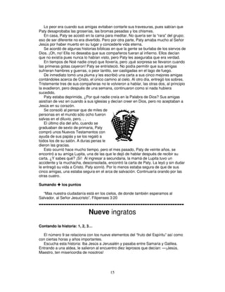 Lo peor era cuando sus amigas evitaban contarle sus travesuras, pues sabían que
Paty desaprobaba las groserías, las bromas pesadas y los chismes.
En casa, Paty se acostó en la cama para meditar. No quería ser la “rara” del grupo;
eso de ser diferente no era divertido. Pero por otra parte, Paty amaba mucho al Señor
Jesús por haber muerto en su lugar y concederle vida eterna.
Se acordó de algunas historias bíblicas en que la gente se burlaba de los siervos de
Dios. ¡Oh, no! Ella no deseaba que sus compañeros fueran al infierno. Ellos decían
que no existía pues nunca lo habían visto, pero Paty les aseguraba que era verdad.
En tiempos de Noé nadie creyó que llovería, pero ¡qué sorpresa se llevaron cuando
las primeras gotas cayeron! Paty se entristeció. No podía permitir que sus amigas
sufrieran hambres y guerras, o peor tantito, ser castigadas en el lago de fuego.
De inmediato tomó una pluma y les escribió una carta a sus cinco mejores amigas
contándoles acerca de Cristo, el único camino al cielo. Al otro día, entregó los sobres.
Tristemente tres de sus compañeras no le volvieron a hablar, las otras dos, al principio
la evadieron, pero después de una semana, continuaron como si nada hubiera
sucedido.
Paty estaba deprimida. ¿Por qué nadie creía en la Palabra de Dios? Sus amigas
asistían de vez en cuando a sus iglesias y decían creer en Dios, pero no aceptaban a
Jesús en su corazón.
Se consoló al pensar que de miles de
personas en el mundo sólo ocho fueron
salvas en el diluvio, pero. . .
El último día del año, cuando se
graduaban de sexto de primaria, Paty
compró unos Nuevos Testamentos con
ayuda de sus papás y se los regaló a
todos los de su salón. A duras penas le
dieron las gracias.
Esto ocurrió hace mucho tiempo, pero el mes pasado, Paty de veinte años, se
encontró a su amiga Lupita, una de las que le dejó de hablar después de recibir su
carta. ¿Y sabes qué? ¡Sí! Al ingresar a secundaria, la mamá de Lupita tuvo un
accidente y la muchacha, desconsolada, encontró la carta de Paty. La leyó y sin dudar
le entregó su vida a Cristo. Paty sonrió. Por lo menos estaba segura de que de sus
cinco amigas, una estaba segura en el arca de salvación. Continuaría orando por las
otras cuatro.
Sumando

los puntos

“Mas nuestra ciudadanía está en los cielos, de donde también esperamos al
Salvador, al Señor Jesucristo”. Filipenses 3:20

--------------------------------------------------------------Nueve ingratos
Contando la historia: 1, 2, 3…
El número 9 se relaciona con los nueve elementos del “fruto del Espíritu” así como
con ciertas horas y años importantes.
Escucha esta historia: Iba Jesús a Jerusalén y pasaba entre Samaria y Galilea.
Entrando a una aldea, le salieron al encuentro diez leprosos que decían: —¡Jesús,
Maestro, ten misericordia de nosotros!

15

 
