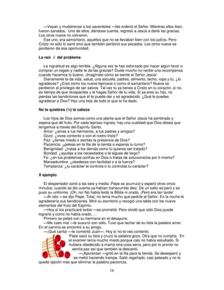 —Vayan y muéstrense a los sacerdotes —les ordenó el Señor. Mientras ellos iban,
fueron sanados. Uno de ellos, dándose cuenta, regresó a Jesús a darle las gracias.
Los otros nueve no volvieron.
Ese uno, era samaritano, aquellos que no se llevaban bien con los judíos. Pero
Cristo no sólo lo sanó sino que también perdonó sus pecados. Los otros nueve se
perdieron de esa oportunidad.
La raíz √ del problema
La ingratitud es algo terrible. ¿Alguna vez te has esforzado por hacer algún favor o
comprar un regalo y nadie te da las gracias? Duele mucho no recibir una recompensa
cuando hacemos lo bueno. ¡Imagínate cómo se siente el Señor Jesús!
Diariamente te da vida, salud, una escuela, padres, alimento, techo, ropa y tú, ¿lo
agradeces? ¿Eres como los nueve leprosos o como el samaritano? Nueve se
perdieron el privilegio de ser salvos. Tal vez tú ya tienes a Cristo en tu corazón, si no,
es tiempo de que recapacites y le hagas Señor de tu vida. Si ya eres su hijo, no
pierdas las bendiciones que él te puede dar y sé agradecido. ¿Qué le puedes
agradecer a Dios? Haz una lista de todo lo que te ha dado.
No te quiebres (½) la cabeza
Los hijos de Dios somos como una planta que el Señor Jesús ha sembrado y
espera que dé fruto. Por cada leproso ingrato, hay una cualidad que Dios desea que
tengamos a través del Espíritu Santo.
Amor: ¿amas a tus hermanos, a tus padres y amigos?
Gozo: ¿vives contento o con el rostro triste?
Paz: ¿tienes miedo o sientes la presencia de Dios?
Paciencia: ¿peleas en la fila de la tienda o esperas tu turno?
Benignidad: ¿tratas a los demás como tú quieres ser tratado?
Bondad: ¿ayudas a los necesitados o te sigues de largo?
Fe: ¿en tus problemas confías en Dios o tratas de solucionarlos por ti mismo?
Mansedumbre: ¿obedeces con facilidad o a la fuerza?
Templanza: ¿tu carácter te controla o tú controlas tu carácter?
X ejemplo
El despertador sonó a las seis y media. Pepe se acurrucó y esperó otros cinco
minutos; cuando se dio cuenta ya habían transcurrido diez. De un salto se paró y se
puso su uniforme. ¡Oh, no! No había leído la Biblia ni orado. ¡Pero era tan tarde!
—Al rato —se dijo Pepe. Total, no tenía mucho que pedirle al Señor. En la noche le
agradecería sus bendiciones. Miró su escritorio y recogió una tabla con los nueve
elementos del fruto del Espíritu.
—Hoy sí los practicaré todos —se prometió. Pero olvidó que sólo Dios puede
lograrlo y como no había orado. . .
Primero se peleó con su hermana en el desayuno.
—Me caes mal —le susurró con odio. Tuvo que tachar de su lista la palabra amor.
En el camino se encontró a su amigo.
—¡Qué carita! —le comentó Juan—. Hoy sí no te ves contento.
Pepe sacó su lista y cruzó la palabra gozo. Otra que no cumplía. En
el examen tenía mucho miedo porque casi no había estudiado. Si
hubiera obedecido a mamá otra cosa sería, pero por lo pronto no
sentía paz así que también la descartó.
—¡Apúrense! —gritó en la fila para la tienda. Se desesperó y
se metió haciendo trampa. Salió regañado, casi pateado y no le
quedó opción más que eliminar la palabra paciencia.

16

 