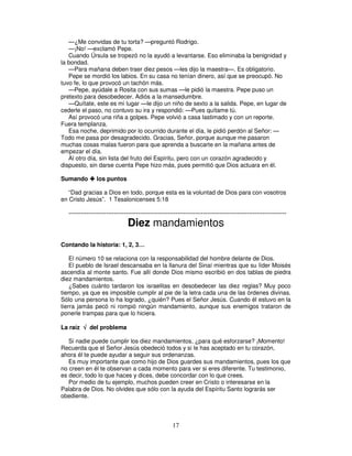 —¿Me convidas de tu torta? —preguntó Rodrigo.
—¡No! —exclamó Pepe.
Cuando Úrsula se tropezó no la ayudó a levantarse. Eso eliminaba la benignidad y
la bondad.
—Para mañana deben traer diez pesos —les dijo la maestra—. Es obligatorio.
Pepe se mordió los labios. En su casa no tenían dinero, así que se preocupó. No
tuvo fe, lo que provocó un tachón más.
—Pepe, ayúdale a Rosita con sus sumas —le pidió la maestra. Pepe puso un
pretexto para desobedecer. Adiós a la mansedumbre.
—Quítate, este es mi lugar —le dijo un niño de sexto a la salida. Pepe, en lugar de
cederle el paso, no contuvo su ira y respondió: —Pues quítame tú.
Así provocó una riña a golpes. Pepe volvió a casa lastimado y con un reporte.
Fuera templanza.
Esa noche, deprimido por lo ocurrido durante el día, le pidió perdón al Señor: —
Todo me pasa por desagradecido. Gracias, Señor, porque aunque me pasaron
muchas cosas malas fueron para que aprenda a buscarte en la mañana antes de
empezar el día.
Al otro día, sin lista del fruto del Espíritu, pero con un corazón agradecido y
dispuesto, sin darse cuenta Pepe hizo más, pues permitió que Dios actuara en él.
Sumando

los puntos

“Dad gracias a Dios en todo, porque esta es la voluntad de Dios para con vosotros
en Cristo Jesús”. 1 Tesalonicenses 5:18
--------------------------------------------------------------------------------------------------------------

Diez mandamientos

Contando la historia: 1, 2, 3…
El número 10 se relaciona con la responsabilidad del hombre delante de Dios.
El pueblo de Israel descansaba en la llanura del Sinaí mientras que su líder Moisés
ascendía al monte santo. Fue allí donde Dios mismo escribió en dos tablas de piedra
diez mandamientos.
¿Sabes cuánto tardaron los israelitas en desobedecer las diez reglas? Muy poco
tiempo, ya que es imposible cumplir al pie de la letra cada una de las órdenes divinas.
Sólo una persona lo ha logrado, ¿quién? Pues el Señor Jesús. Cuando él estuvo en la
tierra jamás pecó ni rompió ningún mandamiento, aunque sus enemigos trataron de
ponerle trampas para que lo hiciera.
La raíz √ del problema
Si nadie puede cumplir los diez mandamientos, ¿para qué esforzarse? ¡Momento!
Recuerda que el Señor Jesús obedeció todos y si le has aceptado en tu corazón,
ahora él te puede ayudar a seguir sus ordenanzas.
Es muy importante que como hijo de Dios guardes sus mandamientos, pues los que
no creen en él te observan a cada momento para ver si eres diferente. Tu testimonio,
es decir, todo lo que haces y dices, debe concordar con lo que crees.
Por medio de tu ejemplo, muchos pueden creer en Cristo o interesarse en la
Palabra de Dios. No olvides que sólo con la ayuda del Espíritu Santo lograrás ser
obediente.

17

 