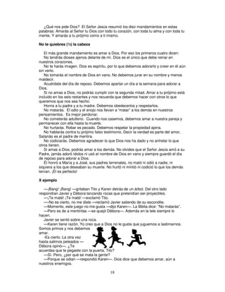 ¿Qué nos pide Dios? El Señor Jesús resumió los diez mandamientos en estas
palabras: Amarás al Señor tu Dios con todo tu corazón, con toda tu alma y con toda tu
mente. Y amarás a tu prójimo como a ti mismo.
No te quiebres (½) la cabeza
El más grande mandamiento es amar a Dios. Por eso los primeros cuatro dicen:
No tendrás dioses ajenos delante de mí. Dios es el único que debe reinar en
nuestros corazones.
No te harás imagen. Dios es espíritu, por lo que debemos adorarlo y creer en él aún
sin verlo.
No tomarás el nombre de Dios en vano. No debemos jurar en su nombre y menos
maldecir.
Acuérdate del día de reposo. Debemos apartar un día a la semana para adorar a
Dios.
Si no amas a Dios, no podrás cumplir con la segunda mitad. Amar a tu prójimo está
incluido en los seis restantes y nos recuerda que debemos hacer con otros lo que
queremos que nos sea hecho:
Honra a tu padre y a tu madre. Debemos obedecerlos y respetarlos.
No matarás. El odio y el enojo nos llevan a “matar” a los demás en nuestros
pensamientos. Es mejor perdonar.
No cometerás adulterio. Cuando nos casemos, debemos amar a nuestra pareja y
permanecer con ella hasta la muerte.
No hurtarás. Robar es pecado. Debemos respetar la propiedad ajena.
No hablarás contra tu prójimo falso testimonio. Decir la verdad es parte del amor,
Satanás es el padre de mentira.
No codiciarás. Debemos agradecer lo que Dios nos ha dado y no anhelar lo que
otros tienen.
Si amas a Dios, podrás amar a los demás. No olvides que el Señor Jesús amó a su
Padre, jamás adoró ídolos ni usó el nombre de Dios en vano y siempre guardó el día
de reposo para adorar a Dios.
Él honró a María y a José, sus padres terrenales, no mató ni odió a nadie, ni
siquiera a los que deseaban su muerte. No hurtó ni mintió ni codició lo que los demás
tenían. ¡Él es perfecto!
X ejemplo
—¡Bang! ¡Bang! —gritaban Tito y Karen detrás de un árbol. Del otro lado
respondían Javier y Débora lanzando rocas que pretendían ser proyectiles.
—¡Te maté! ¡Te maté! —exclamó Tito.
—-No es cierto, no me diste —reclamó Javier saliendo de su escondite.
—Momento, este juego no me gusta —dijo Karen—. La Biblia dice: “No matarás”.
—Pero es de a mentiritas —se quejó Débora—. Además en la tele siempre lo
hacen.
Javier se sentó sobre una roca.
—Karen tiene razón. Yo creo que a Dios no le gusta que juguemos a lastimarnos.
Somos primos y nos debemos
amar.
-Es cierto. La otra vez
hasta salimos peleados —
Débora opinó—. ¿Te
acuerdas que te pegaste con la puerta, Tito?
—Sí. Pero, ¿por qué se mata la gente?
—Porque se odian —respondió Karen—. Dios dice que debemos amar, aún a
nuestros enemigos.

18

 