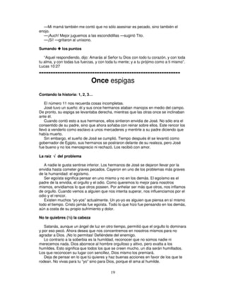 —Mi mamá también me contó que no sólo asesinar es pecado, sino también el
enojo.
—¡Auch! Mejor juguemos a las escondidillas —sugirió Tito.
—¡Sí! —gritaron al unísono.
Sumando

los puntos

“Aquel respondiendo, dijo: Amarás al Señor tu Dios con todo tu corazón, y con toda
tu alma, y con todas tus fuerzas, y con toda tu mente; y a tu prójimo como a ti mismo”.
Lucas 10:27

------------------------------------------------------------Once espigas
Contando la historia: 1, 2, 3…
El número 11 nos recuerda cosas incompletas.
José tuvo un sueño: él y sus once hermanos ataban manojos en medio del campo.
De pronto, su espiga se levantaba derecha, mientras que las otras once se inclinaban
ante él.
Cuando contó esto a sus hermanos, ellos sintieron envidia de José. No sólo era el
consentido de su padre, sino que ahora soñaba con reinar sobre ellos. Este rencor los
llevó a venderlo como esclavo a unos mercaderes y mentirle a su padre diciendo que
había muerto.
Sin embargo, el sueño de José se cumplió. Tiempo después él se levantó como
gobernador de Egipto, sus hermanos se postraron delante de su realeza, pero José
fue bueno y no los menosprecio ni rechazó. Los recibió con amor.
La raíz √ del problema
A nadie le gusta sentirse inferior. Los hermanos de José se dejaron llevar por la
envidia hasta cometer graves pecados. Cayeron en uno de los problemas más graves
de la humanidad: el egoísmo.
Ser egoísta significa pensar en uno mismo y no en los demás. El egoísmo es el
padre de la envidia, el orgullo y el odio. Como queremos lo mejor para nosotros
mismos, envidiamos lo que otros poseen. Por anhelar ser más que otros, nos inflamos
de orgullo. Cuando vemos a alguien que nos intenta superar, nos influenciamos por el
odio y el rencor.
Existen muchos “yo-yos” actualmente. Un yo-yo es alguien que piensa en sí mismo
todo el tiempo. Cristo jamás fue egoísta. Todo lo que hizo fue pensando en los demás,
aún a costa de su propio sufrimiento y dolor.
No te quiebres (½) la cabeza
Satanás, aunque un ángel de luz en otro tiempo, permitió que el orgullo lo dominara
y por eso pecó. Ahora desea que nos concentremos en nosotros mismos para no
agradar a Dios. ¡No lo permitas! Defiéndete del enemigo.
Lo contrario a la soberbia es la humildad, reconocer que no somos nadie ni
merecemos nada. Dios aborrece al hombre orgulloso y altivo, pero exalta a los
humildes. Esto significa que todos los que se creen mucho, un día serán humillados.
Los que reconocen su lugar con sencillez, Dios mismo los premiará.
Deja de pensar en lo que tú quieres y haz buenas acciones en favor de los que te
rodean. No vivas para tu “yo” sino para Dios, porque él ama al humilde.

19

 