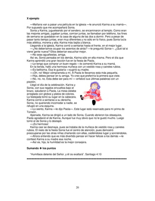 X ejemplo
—Mañana van a pasar una película en la iglesia —le anunció Karina a su mamá—.
Por supuesto que me acompañará Sonia.
Sonia y Karina, jugueteando por el sendero, se encaminaron al templo. Como eran
las mejores amigas, jugaban juntas, comían juntas, se llamaban por teléfono, los fines
de semana se quedaban en la casa de alguna de las dos a dormir. Pero a pesar de
pasar tanto tiempo juntas, eran muy diferentes y no sólo en lo físico, pues Sonia lucía
más atlética, morena y alta; Karina más bajita y blanca.
Llegando a la iglesia, Karina corrió a sentarse hasta el frente, en el mejor lugar.
—¿No deberíamos ocupar los asientos de atrás? —le preguntó Sonia—. ¿Qué tal si
viene gente nueva? Ellos deberían escuchar mejor.
—No seas aguafiestas, amiga.
Así es, Sonia pensaba en los demás, Karina sólo en ella misma. Pero el día que
Karina aprendió una gran lección fue en la fiesta de Paola.
—Le tengo que comprar un buen regalo —le comentó Karina a su mamá.
En la tienda, halló una hermosa muñeca con un vestido rosa y caireles rubios.
—Es bellísima. Esa le gustaría —sugirió su madre.
—¡Oh, no! Mejor cómpramela a mí. A Paola le llevamos esta más pequeña.
—Hija, debes pensar en tu amiga. Yo creo que preferiría la primera que viste.
—No, no, no. Esta debe ser para mí — enfatizó sus últimas palabras con un
pisotón.
Llegó el día de la celebración. Karina y
Sonia, con sus regalos envueltos bajo el
brazo, saludaron a Paola. La mesa estaba
arreglada con globos y platos de colores.
La festejada tomó su lugar en la cabecera.
Karina corrió a sentarse a su derecha.
Sonia, no queriendo incomodar a nadie, se
refugió en una esquina.
—Lo siento, Karina —le dijo Paola—. Este lugar está reservado para mi prima de
Torreón.
Apenada, Karina se dirigió a un lado de Sonia. Cuando abrieron los obsequios,
Paola agradeció el de Karina. Aunque fue muy obvio que no le gustó mucho. Luego
tomó el de Sonia y lo destapó.
—¡Es hermosa!
Karina casi se desmaya, pues se trataba de la muñeca de vestido rosa y caireles
rubios. El resto de la fiesta Sonia fue el centro de atención, pues demostró
preocuparse por las otras niñas charlando con ellas, cediéndoles lugar y sonriéndoles.
—Ahora entiendo que es más divertido pensar en hacer felices a los demás —le
confesó Karina a su madre esa noche.
—Así es, hija, la humildad es la mejor consejera.
Sumando

los puntos

“Humillaos delante del Señor, y él os exaltará”. Santiago 4:10

---------------------------------------------------------------

20

 