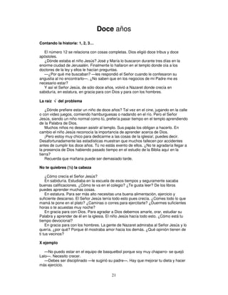 Doce años
Contando la historia: 1, 2, 3…
El número 12 se relaciona con cosas completas. Dios eligió doce tribus y doce
apóstoles.
¿Dónde estaba el niño Jesús? José y María lo buscaron durante tres días en la
enorme ciudad de Jerusalén. Finalmente lo hallaron en el templo donde oía a los
doctores de la ley y ellos le hacían preguntas.
—¿Por qué me buscaban? —les respondió el Señor cuando le confesaron su
angustia al no encontrarlo—. ¿No saben que en los negocios de mi Padre me es
necesario estar?
Y así el Señor Jesús, de sólo doce años, volvió a Nazaret donde crecía en
sabiduría, en estatura, en gracia para con Dios y para con los hombres.
La raíz √ del problema
¿Dónde prefiere estar un niño de doce años? Tal vez en el cine, jugando en la calle
o con video juegos, comiendo hamburguesas o nadando en el río. Pero el Señor
Jesús, siendo un niño normal como tú, prefería pasar tiempo en el templo aprendiendo
de la Palabra de Dios.
Muchos niños no desean asistir al templo. Sus papás los obligan a hacerlo. En
cambio el niño Jesús reconocía la importancia de aprender acerca de Dios.
¡Pero estoy muy chico para dedicarme a las cosas de la iglesia!, puedes decir.
Desafortunadamente las estadísticas muestran que muchos fallecen por accidentes
antes de cumplir los doce años. Tú no estás exento de ellos. ¿No te agradaría llegar a
la presencia de Dios habiendo pasado tiempo en el estudio de la Biblia aquí en la
tierra?
Recuerda que mañana puede ser demasiado tarde.
No te quiebres (½) la cabeza
¿Cómo crecía el Señor Jesús?
En sabiduría. Estudiaba en la escuela de esos tiempos y seguramente sacaba
buenas calificaciones. ¿Cómo te va en el colegio? ¿Te gusta leer? De los libros
puedes aprender muchas cosas.
En estatura. Para ser más alto necesitas una buena alimentación, ejercicio y
suficiente descanso. El Señor Jesús tenía todo esto pues crecía. ¿Comes todo lo que
mamá te pone en el plato? ¿Caminas o corres para ejercitarte? ¿Duermes suficientes
horas o te acuestas muy noche?
En gracia para con Dios. Para agradar a Dios debemos amarle, orar, estudiar su
Palabra y aprender de él en la iglesia. El niño Jesús hacía todo esto. ¿Cómo está tu
tiempo devocional?
En gracia para con los hombres. La gente de Nazaret admiraba al Señor Jesús y lo
quería, ¿por qué? Porque él mostraba amor hacia los demás. ¿Qué opinión tienen de
ti tus vecinos?
X ejemplo
—No puedo estar en el equipo de basquetbol porque soy muy chaparro- se quejó
Lalo—. Necesito crecer.
—Debes ser disciplinado —le sugirió su padre—. Hay que mejorar tu dieta y hacer
más ejercicio.

21

 
