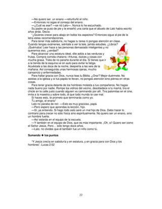 —No quiero ser un enano —refunfuñó el niño.
—Entonces no sigas el consejo del enano.
—¿Cuál es ese? —se rió Lalo—. Nunca lo he escuchado.
Su padre se puso de pie y le enseñó una carta que el abuelo de Lalo había escrito
años atrás. Decía:
“¿Quieres crecer para abajo en todos los aspectos? Entonces sigue al pie de la
letra estas recomendaciones.
Para tener más sabiduría, no hagas tu tarea ni pongas atención en clase.
Cuando tengas exámenes, siéntate a ver la tele, jamás estudies. ¿Libros?
¡Quémalos! Leer hace a las personas demasiado inteligentes y no
queremos eso, ¿verdad?
Para alcanzar una estatura ideal, dile adiós a las verduras y
frutas. Compra comida chatarra –frituras, dulces y cosas con
mucha grasa. Trata de no pararte durante el día. Si tienes que ir
a la tienda de la esquina ve en auto para evitar la fatiga.
Acuéstate a las doce de la noche, despierta a las seis de la
mañana. Así conseguirás unas hermosas ojeras, mucho
cansancio y enfermedades.
Para hallar gracia con Dios, nunca leas tu Biblia. ¿Orar? Mejor duérmete. No
asistas a la iglesia y si tus papás te llevan, no pongas atención sino piensa en otras
cosas.
Para tener gracia delante de los hombres molesta a tus compañeros. No hagas
nada bueno por nadie. Rompe los vidrios del vecino, desobedece a tu mamá, tira el
chicle en la calle justo cuando alguien va caminando por allí. Tira palomitas en el cine,
imita a la maestra y sobre todo, di que todo mundo te cae mal.
Si haces esto, te prometo que terminarás como yo.
Tu amigo, el enano”
Lalo no paraba de reír. —Esto es muy gracioso, papá.
—Pero espero que aprendas la lección, hijo.
—Sí, ya entiendo. Si hago todo esto seré un mal hijo de Dios. Debo hacer lo
contrario para crecer no sólo física sino espiritualmente. No quiero ser un enano, sino
un hombre fuerte.
—Así estarás en el equipo de la escuela.
—Y también en el equipo de Dios, que es más importante. ¡Oh, sí! Quiero ser como
el Señor Jesús. Pero… sólo tengo doce años.
—Lalo, no olvides que él también fue un niño como tú.
Sumando

los puntos

“Y Jesús crecía en sabiduría y en estatura, y en gracia para con Dios y los
hombres”. Lucas 2:52

22

 