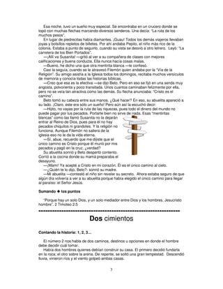 Esa noche, tuvo un sueño muy especial. Se encontraba en un crucero donde se
topó con muchas flechas marcando diversos senderos. Una decía: “La ruta de los
muchos pesos”.
En lugar de piedrecitas había diamantes. ¡Guau! Todos los demás viajeros llevaban
joyas y bolsillos repletos de billetes. Por ahí andaba Pepito, el niño más rico de la
colonia. Estaba a punto de seguirlo, cuando su vista se desvió a otro letrero. Leyó: “La
carretera de los Bien Portados”.
—¡Allí va Susanita! —gritó al ver a su compañera de clases con mejores
calificaciones y buena conducta. Ella nunca hacía cosas malas.
—Bueno, he dicho una que otra mentirita blanca —le confesó.
Casi la seguía, cuando se le atravesó Filemón quien andaba por la “Vía de la
Religión”. Su amigo asistía a la Iglesia todos los domingos, recitaba muchos versículos
de memoria y conocía todas las historias bíblicas.
—Creo que esa es la efectiva —se dijo Beto. Pero en eso se fijó en una senda muy
angosta, polvorienta y poco transitada. Unos cuantos caminaban felizmente por ella,
pero no se veía tan atractiva como las demás. Su flecha anunciaba: “Cristo es el
camino”.
Beto tomó su cabeza entre sus manos. ¿Qué hacer? En eso, su abuelita apareció a
su lado. ¡Claro, este era sólo un sueño! Pero aún así la escuchó decir:
—Hijito, no vayas por la ruta de las riquezas, pues todo el dinero del mundo no
puede pagar por tus pecados. Portarte bien no sirve de nada. Esas “mentiritas
blancas” como las llamó Susanita no la dejarán
entrar al Reino de Dios, pues para él no hay
pecados chiquitos ni grandotes. Y la religión no
funciona. Aunque Filemón no saliera de la
iglesia eso no le da la vida eterna.
—Sí, abue, recuerdo que me dijiste que el
único camino es Cristo porque él murió por mis
pecados y pagó en la cruz, ¿verdad?
Su abuelita sonrió y Beto despertó contento.
Corrió a la cocina donde su mamá preparaba el
desayuno.
—¡Mami! Ya acepté a Cristo en mi corazón. Él es el único camino al cielo.
—¿Quién te lo dijo, Beto?- sonrió su madre.
—Mi abuelita —contestó el niño sin revelar su secreto. Ahora estaba seguro de que
algún día volvería a ver a su abuelita porque había elegido el único camino para llegar
al paraíso: el Señor Jesús.
Sumando

los puntos

“Porque hay un solo Dios, y un solo mediador entre Dios y los hombres, Jesucristo
hombre”. 2 Timoteo 2:5

-------------------------------------------------------------Dos cimientos
Contando la historia: 1, 2, 3…
El número 2 nos habla de dos caminos, destinos u opciones en donde el hombre
debe decidir cuál tomar.
Había dos hombres quienes debían construir su casa. El primero decidió fundarla
en la roca; el otro sobre la arena. De repente, se soltó una gran tempestad. Descendió
lluvia, vinieron ríos y el viento golpeó ambas casas.

3

 