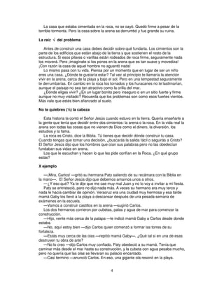 La casa que estaba cimentada en la roca, no se cayó. Quedó firme a pesar de la
terrible tormenta. Pero la casa sobre la arena se derrumbó y fue grande su ruina.
La raíz √ del problema
Antes de construir una casa debes decidir sobre qué fundarla. Los cimientos son la
parte de los edificios que están abajo de la tierra y que sostienen el resto de la
estructura. Si esos pilares o varillas están rodeados de roca firme, seguramente nada
los moverá. Pero ¡imagínate si los pones en la arena que es tan suave y movediza!
¡Con razón la casa de aquel hombre no aguantó nada!
Lo mismo pasa con tu vida. Piensa por un momento que en lugar de ser un niño
eres una casa. ¿Dónde te gustaría estar? Tal vez al principio te llamaría la atención
vivir en la arena, cerca de la playa y bajo el sol. Pero en una tempestad seguramente
te derrumbarías. En cambio en la roca los tornados y los huracanes no te lastimarían,
aunque el paisaje no sea tan atractivo como la orilla del mar.
¿Dónde eliges vivir? ¿En un lugar bonito pero inseguro o en un sitio fuerte y firme
aunque no muy visitado? Recuerda que los problemas son como esos fuertes vientos.
Más vale que estés bien afianzado al suelo.
No te quiebres (½) la cabeza
Esta historia la contó el Señor Jesús cuando estuvo en la tierra. Quería enseñarle a
la gente que tenía que decidir entre dos cimientos: la arena o la roca. En la vida real la
arena son todas las cosas que no vienen de Dios como el dinero, la diversión, los
estudios y la fama.
La roca es Cristo, dice la Biblia. Tú tienes que decidir dónde construir tu casa.
Cuando tengas que tomar una decisión, ¿buscarás la salida fácil o seguirás a Cristo?
El Señor Jesús dijo que los hombres que oían sus palabras pero no las obedecían
fundaban sus vidas en arena.
Los que le escuchan y hacen lo que les pide confían en la Roca. ¿En qué grupo
estás?
X ejemplo
—¡Mira, Carlos! —gritó su hermana Paty saliendo de su recámara con la Biblia en
la mano—. El Señor Jesús dijo que debemos amarnos unos a otros.
—¿Y eso qué? Ya te dije que me cae muy mal Juan y no lo voy a invitar a mi fiesta.
Paty se entristeció, pero no dijo nada más. A veces su hermano era muy terco y
nada le hacía cambiar de opinión. Veracruz era una ciudad muy hermosa y esa tarde
mamá Gaby los llevó a la playa a descansar después de una pesada semana de
exámenes en la escuela.
—Vamos a construir castillos en la arena —sugirió Carlos.
Los dos hermanos corrieron por cubetas, palas y agua de mar para comenzar la
construcción.
—Hijo, vente más cerca de la palapa —le indicó mamá Gaby a Carlos desde donde
estaba.
—No, aquí estoy bien —dijo Carlos quien comenzó a formar las torres de su
fortaleza.
—Estás muy cerca de las olas —repitió mamá Gaby—. ¿Qué tal si en una de esas
destruyen tu obra de arte?
—No lo creo —dijo Carlos muy confiado. Paty obedeció a su mamá. Tenía que
caminar más desde el mar hasta su construcción, y la cubeta con agua pesaba mucho,
pero no quería que las olas se llevaran su palacio encantado.
—Casi termino —anunció Carlos. En eso, una gigante ola resonó en la playa.

4

 