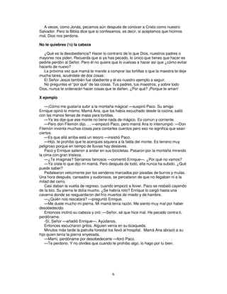 A veces, como Jonás, pecamos aún después de conocer a Cristo como nuestro
Salvador. Pero la Biblia dice que si confesamos, es decir, si aceptamos que hicimos
mal, Dios nos perdona.
No te quiebres (½) la cabeza
¿Qué es la desobediencia? Hacer lo contrario de lo que Dios, nuestros padres o
mayores nos piden. Recuerda que si ya has pecado, lo único que tienes que hacer es
pedirle perdón al Señor. Pero él no quiere que lo vuelvas a hacer así que ¿cómo evitar
hacerlo de nuevo?
La próxima vez que mamá te mande a comprar las tortillas o que la maestra te deje
mucha tarea, acuérdate de dos cosas:
El Señor Jesús también fue obediente y él es nuestro ejemplo a seguir.
No preguntes el “por qué” de las cosas. Tus padres, tus maestros, y sobre todo
Dios, nunca te ordenarán hacer cosas que te dañen. ¿Por qué? ¡Porque te aman!
X ejemplo
—¡Cómo me gustaría subir a la montaña mágica! —suspiró Paco. Su amigo
Enrique opinó lo mismo. Mamá Ana, que los había escuchado desde la cocina, salió
con las manos llenas de masa para tortillas.
—Ya les dije que ese monte no tiene nada de mágico. Es común y corriente.
—Pero don Filemón dijo. . . —empezó Paco, pero mamá Ana lo interrumpió: —Don
Filemón inventa muchas cosas para contarles cuentos pero eso no significa que sean
ciertos.
—Es que allá arriba está un tesoro —insistió Paco.
—Hijo, te prohíbo que te acerques siquiera a la falda del monte. Es terreno muy
peligroso porque en tiempo de lluvias hay deslaves.
Paco y Enrique salieron a andar en sus bicicletas. Pasaron por la montaña mirando
la cima con gran tristeza.
—¿Te imaginas? Seríamos famosos —comentó Enrique—. ¿Por qué no vamos?
—Ya oíste lo que dijo mi mamá. Pero después de todo, ella nunca ha subido. ¿Qué
puede saber?
Pedalearon velozmente por los senderos marcados por pisadas de burros y mulas.
Una hora después, cansados y sudorosos, se percataron de que no llegaban ni a la
mitad del cerro.
Casi daban la vuelta de regreso, cuando empezó a llover. Paco se resbaló cayendo
de la bici. Su pierna le dolía mucho. ¿Se habría roto? Enrique lo cargó hasta una
caverna donde se resguardaron del frío muertos de miedo y de hambre.
—¿Quién nos rescatará? —preguntó Enrique.
—Me duele mucho mi pierna. Mi mamá tenía razón. Me siento muy mal por haber
desobedecido.
Entonces inclinó su cabeza y oró: —Señor, sé que hice mal. He pecado contra ti,
perdóname.
-Sí, Señor —añadió Enrique—. Ayúdanos.
Entonces escucharon gritos. Alguien venía en su búsqueda.
Minutos más tarde la patrulla forestal los llevó al hospital. Mamá Ana abrazó a su
hijo quien tenía la pierna enyesada.
—Mami, perdóname por desobedecerte —lloró Paco.
—Te perdono. Y no olvides que cuando te prohíbo algo, lo hago por tu bien.

6

 