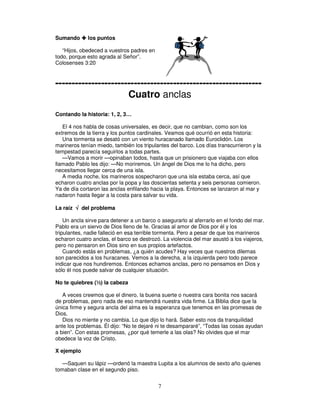 Sumando

los puntos

“Hijos, obedeced a vuestros padres en
todo, porque esto agrada al Señor”.
Colosenses 3:20

--------------------------------------------------------------Cuatro anclas
Contando la historia: 1, 2, 3…
El 4 nos habla de cosas universales, es decir, que no cambian, como son los
extremos de la tierra y los puntos cardinales. Veamos qué ocurrió en esta historia:
Una tormenta se desató con un viento huracanado llamado Euroclidón. Los
marineros tenían miedo, también los tripulantes del barco. Los días transcurrieron y la
tempestad parecía seguirlos a todas partes.
—Vamos a morir —opinaban todos, hasta que un prisionero que viajaba con ellos
llamado Pablo les dijo: —No moriremos. Un ángel de Dios me lo ha dicho, pero
necesitamos llegar cerca de una isla.
A media noche, los marineros sospecharon que una isla estaba cerca, así que
echaron cuatro anclas por la popa y las doscientas setenta y seis personas comieron.
Ya de día cortaron las anclas enfilando hacia la playa. Entonces se lanzaron al mar y
nadaron hasta llegar a la costa para salvar su vida.
La raíz √ del problema
Un ancla sirve para detener a un barco o asegurarlo al aferrarlo en el fondo del mar.
Pablo era un siervo de Dios lleno de fe. Gracias al amor de Dios por él y los
tripulantes, nadie falleció en esa terrible tormenta. Pero a pesar de que los marineros
echaron cuatro anclas, el barco se destrozó. La violencia del mar asustó a los viajeros,
pero no pensaron en Dios sino en sus propios artefactos.
Cuando estás en problemas, ¿a quién acudes? Hay veces que nuestros dilemas
son parecidos a los huracanes. Vemos a la derecha, a la izquierda pero todo parece
indicar que nos hundiremos. Entonces echamos anclas, pero no pensamos en Dios y
sólo él nos puede salvar de cualquier situación.
No te quiebres (½) la cabeza
A veces creemos que el dinero, la buena suerte o nuestra cara bonita nos sacará
de problemas, pero nada de eso mantendrá nuestra vida firme. La Biblia dice que la
única firme y segura ancla del alma es la esperanza que tenemos en las promesas de
Dios.
Dios no miente y no cambia. Lo que dijo lo hará. Saber esto nos da tranquilidad
ante los problemas. Él dijo: “No te dejaré ni te desampararé”, “Todas las cosas ayudan
a bien”. Con estas promesas, ¿por qué temerle a las olas? No olvides que el mar
obedece la voz de Cristo.
X ejemplo
—Saquen su lápiz —ordenó la maestra Lupita a los alumnos de sexto año quienes
tomaban clase en el segundo piso.

7

 