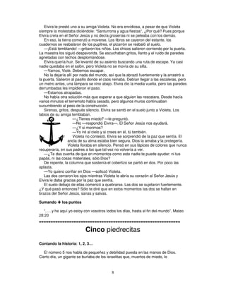 Elvira le prestó uno a su amiga Violeta. No era envidiosa, a pesar de que Violeta
siempre la molestaba diciéndole: “Santurrona y agua fiestas”. ¿Por qué? Pues porque
Elvira creía en el Señor Jesús y no decía groserías ni se peleaba con los demás.
En eso, la tierra comenzó a moverse. Los libros se cayeron del estante, los
cuadernos se resbalaron de los pupitres, el pizarrón se resbaló al suelo.
—¡Está temblando! —gritaron los niños. Los chicos salieron corriendo por la puerta.
La maestra los siguió despavorida. Se escuchaban gritos, llanto y el ruido de paredes
agrietadas con techos desplomándose.
Elvira quería huir. Se levantó de su asiento buscando una ruta de escape. Ya casi
nadie quedaba en el salón, pero Violeta no se movía de su silla.
—Vamos, Viole. Debemos escapar.
No la dejaría allí por nada del mundo, así que la abrazó fuertemente y la arrastró a
la puerta. Salieron al pasillo donde el caos reinaba. Debían llegar a las escaleras, pero
un metro antes, una lámpara se vino abajo. Elvira dio la media vuelta, pero las paredes
derrumbadas les impidieron el paso.
—Estamos atrapadas.
No había otra solución más que esperar a que alguien las rescatara. Desde hacía
varios minutos el terremoto había cesado, pero algunos muros continuaban
sucumbiendo al peso de la construcción.
Sirenas, gritos, después silencio. Elvira se sentó en el suelo junto a Violeta. Los
labios de su amiga temblaban.
—¿Tienes miedo? —le preguntó.
—No —respondió Elvira—. El Señor Jesús nos ayudará.
—¿Y si morimos?
—Yo iré al cielo y si crees en él, tú también.
Violeta no contestó. Elvira se sorprendió de la paz que sentía. El
ancla de su alma estaba bien segura. Dios la amaba y la protegería.
Violeta lloraba en silencio. Pensó en sus lápices de colores que nunca
recuperaría, en sus padres a los que tal vez no volvería a ver.
—¿Te das cuenta de que en momentos como este nadie te puede ayudar: ni tus
papás, ni las cosas materiales, sólo Dios?
De repente, la columna que sostenía el cobertizo se partió en dos. Por poco las
aplasta.
—Yo quiero confiar en Dios —sollozó Violeta.
Las dos cerraron los ojos mientras Violeta le abría su corazón al Señor Jesús y
Elvira le daba gracias por la paz que sentía.
El suelo debajo de ellas comenzó a quebrarse. Las dos se sujetaron fuertemente.
¿Y qué pasó entonces? Sólo te diré que en estos momentos las dos se hallan en
brazos del Señor Jesús, sanas y salvas.
Sumando

los puntos

“. . . y he aquí yo estoy con vosotros todos los días, hasta el fin del mundo”. Mateo
28:20

------------------------------------------------------------Cinco piedrecitas
Contando la historia: 1, 2, 3…
El número 5 nos habla de pequeñez y debilidad puesta en las manos de Dios.
Cierto día, un gigante se burlaba de los israelitas que, muertos de miedo, lo

8

 