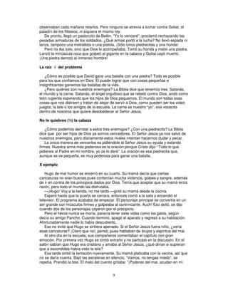 observaban cada mañana retarlos. Pero ninguno se atrevía a luchar contra Goliat, el
paladín de los filisteos; ni siquiera el mismo rey.
De pronto, llegó un pastorcito de Belén. “Yo lo venceré”, proclamó rechazando las
pesadas armaduras de los soldados. ¿Qué armas portó a la lucha? No llevó espada ni
lanza, tampoco una metralleta o una pistola. ¡Sólo cinco piedrecitas y una honda!
Pero no iba solo, sino que Dios lo acompañaba. Tomó su honda y metió una piedra.
Lanzó la minúscula roca que golpeó al gigante en la cabeza y Goliat cayó muerto.
¡Una piedra derrotó al inmenso hombre!
La raíz √ del problema
¿Cómo es posible que David gane una batalla con una piedra? Todo es posible
para los que confiamos en Dios. Él puede lograr que con cosas pequeñas e
insignificantes ganemos las batallas de la vida.
¿Pero quiénes son nuestros enemigos? La Biblia dice que tenemos tres: Satanás,
el mundo y la carne. Satanás, el ángel orgulloso que se rebeló contra Dios, anda como
león rugiente esperando que los hijos de Dios pequemos. El mundo son todas esas
cosas que nos distraen y tratan de alejar de servir a Dios, como pueden ser los video
juegos, la tele o los amigos de la escuela. La carne es nuestro “yo”, esa vocecita
dentro de nosotros que quiere desobedecer al Señor Jesús.
No te quiebres (½) la cabeza
¿Cómo podemos derrotar a estos tres enemigos? ¿Con una piedrecita? La Biblia
dice que por ser hijos de Dios ya somos vencedores. El Señor Jesús ya nos salvó de
nuestros enemigos, pero diariamente estos rivales intentan hacernos dudar y pecar.
La única manera de vencerlos es pidiéndole al Señor Jesús su ayuda y estando
firmes. Nuestra arma más poderosa es la oración porque Cristo dijo: “Todo lo que
pidiereis al Padre en mi nombre, yo os lo daré”. La oración es esa piedrecita que,
aunque se ve pequeña, es muy poderosa para ganar una batalla.
X ejemplo
Hugo de mal humor se encerró en su cuarto. Su mamá decía que ciertas
caricaturas no eran buenas pues contenían mucha violencia, golpes y sangre, además
de ir en contra de los principios dados por Dios. Tenía que aceptar que su mamá tenía
razón, pero todo el mundo las disfrutaba.
—¡Hugo! Voy a la tienda, no me tardo —gritó su mamá desde la cocina.
Esperó hasta que la puerta se cerrara, entonces corrió a la sala y encendió el
televisor. El programa acababa de empezar. El personaje principal se convertía en un
ser grande con músculos firmes y golpeaba al contrincante. Auch! Eso dolió, se dijo
cuando dos de los personajes cayeron por el precipicio.
Pero el héroe nunca se moría, parecía tener siete vidas como los gatos, según
decía su amigo Pancho. Cuando terminó, apagó el aparato y regresó a su habitación.
Afortunadamente nadie lo había descubierto.
Eso no evitó que Hugo se sintiera apenado. Si el Señor Jesús fuera niño, ¿vería
esas caricaturas? ¡Claro que no!, pensó, pues hablaban de brujos y espíritus del mal.
Al otro día en la escuela, sus compañeros comentaban el capítulo con gran
emoción. Por primera vez Hugo se sintió extraño y no participó en la discusión. En el
salón sabían que Hugo era cristiano y amaba al Señor Jesús, ¿qué dirían si supieran
que a escondidas había visto la tele?
Esa tarde sintió la tentación nuevamente. Su mamá platicaba con la vecina, así que
no se daría cuenta. Bajó las escaleras en silencio. “Vamos, no tengas miedo”, se
repetía. Prendió la tele. El malo del cuento gritaba: “¡Poderes del mal, acudan en mi

9

 
