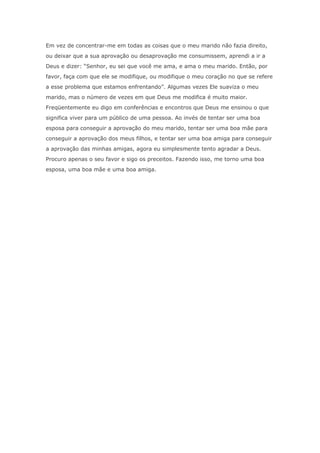 Em vez de concentrar-me em todas as coisas que o meu marido não fazia direito,
ou deixar que a sua aprovação ou desaprovação me consumissem, aprendi a ir a
Deus e dizer: “Senhor, eu sei que você me ama, e ama o meu marido. Então, por
favor, faça com que ele se modifique, ou modifique o meu coração no que se refere
a esse problema que estamos enfrentando”. Algumas vezes Ele suaviza o meu
marido, mas o número de vezes em que Deus me modifica é muito maior.
Freqüentemente eu digo em conferências e encontros que Deus me ensinou o que
significa viver para um público de uma pessoa. Ao invés de tentar ser uma boa
esposa para conseguir a aprovação do meu marido, tentar ser uma boa mãe para
conseguir a aprovação dos meus filhos, e tentar ser uma boa amiga para conseguir
a aprovação das minhas amigas, agora eu simplesmente tento agradar a Deus.
Procuro apenas o seu favor e sigo os preceitos. Fazendo isso, me torno uma boa
esposa, uma boa mãe e uma boa amiga.
 