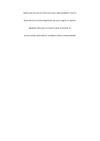 Dedico este livro ao meu filho mais velho, João (verdadeiro “teen”)!
Devo este livro à minha amiga Paula Loja, que o sugeriu e o apoiou!
Agradeço a Deus por me inspirar e guiar ao escrevê-lo!
ao meu marido, Paulo Ribeiro, verdadeiro artista e empreendedor!
 
