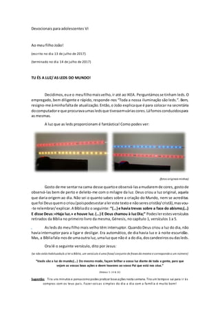 Devocionais para adolescentes VI
Ao meu filho João!
(escrito no dia 13 de julho de 2017)
(terminado no dia 14 de julho de 2017)
TU ÉS A LUZ/ AS LEDS DO MUNDO!
Decidimos, eue o meufilhomaisvelho,ir até ao IKEA. Perguntámosse tinham leds.O
empregado, bem diligente e rápido, responde-nos “Toda a nossa iluminação são leds.”. Bem,
resigno-me àminhafaltade atualização.Então,o João explicaque é para colocar na secretária
docomputadore que procuravaumasledsque tivessemváriascores.Láfomosconduzidospara
as mesmas.
A luz que as leds proporcionam é fantástica! Como podes ver:
(fotos originais minhas)
Gosto de me sentarna cama desse quartoe observá-lasamudaremde cores, gostode
observá-las bem de perto e deleito-me com o milagre da luz. Deus criou a luz original, aquela
que daria origem ao dia. Não sei o quanto sabes sobre a criação do Mundo, nem se acreditas
que foi Deusquemo criou(poispodesestaralereste texto e nãoserescristão/cristã),masvou-
-te relembrar/explicar.A Bíbliadiz o seguinte: “(…) e havia trevas sobre a face do abismo;(…)
E disse Deus:«Haja luz.» e houve luz.(…) E Deus chamou à luzDia;” Podes lerestes versículos
retirados da Bíblia no primeiro livro da mesma, Génesis, no capítulo 1, versículos 1 a 5.
r As leds do meu filho mais velho têm interruptor. Quando Deus criou a luz do dia, não
havia interruptor para a ligar e desligar. Era automático, de dia havia luz e à noite escuridão.
Mas, a Bíbliafala-nosde umaoutra luz,umaluzque não é a do dia,doscandeeirosoudasleds.
Ora lê o seguinte versículo, dito por Jesus:
(se não estás habituado/a a ler a Bíblia, um versículo é uma frase/ conjunto de frases da mesma e corresponde a um número)
“Vocês são a luz do mundo;(…) Do mesmo modo, façam brilhar a vossa luz diante de toda a gente, para que
vejam as vossas boas ações e deem louvores ao vosso Pai que está nos céus.”
(Mateus 5: 14 & 16)
Sugestão: Tira uns minutos e pensacomopodes praticar boasações nesta semana. Tira um tempoe sai para ir às
compras com os teus pais. Fazer coisas simples do dia a dia com a família é muito bom!
 