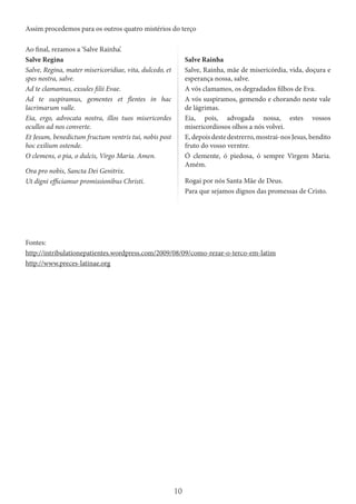 10
Assim procedemos para os outros quatro mistérios do terço
Ao final, rezamos a ‘Salve Rainha’.
Salve Regina
Salve, Regina, mater misericoridiae, vita, dulcedo, et
spes nostra, salve.
Ad te clamamus, exsules filii Evae.
Ad te suspiramus, gementes et flentes in hac
lacrimarum valle.
Eia, ergo, advocata nostra, illos tuos misericordes
ocullos ad nos converte.
Et Jesum, benedictum fructum ventris tui, nobis post
hoc exilium ostende.
O clemens, o pia, o dulcis, Virgo Maria. Amen.
Ora pro nobis, Sancta Dei Genitrix.
Ut digni efficiamur promissionibus Christi.
Salve Rainha
Salve, Rainha, mãe de misericórdia, vida, doçura e
esperança nossa, salve.
A vós clamamos, os degradados filhos de Eva.
A vós suspiramos, gemendo e chorando neste vale
de lágrimas.
Eia, pois, advogada nossa, estes vossos
misericordiosos olhos a nós volvei.
E,depoisdestedestrerro,mostrai-nosJesus,bendito
fruto do vosso verntre.
Ó clemente, ó piedosa, ó sempre Virgem Maria.
Amém.
Rogai por nós Santa Mãe de Deus.
Para que sejamos dignos das promessas de Cristo.
Fontes:
http://intribulationepatientes.wordpress.com/2009/08/09/como-rezar-o-terco-em-latim
http://www.preces-latinae.org
 