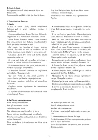 2
1. Sinal da Cruz
Per signum crucis, de inimicis nostris libera nos
Deus noster.
In nomine Patris et Filii et Spiritus Sancti. Amen.
Pelo sinal da Santa Cruz, livrai-nos, Deus nosso
Senhor, de nossos inimigos.
Em nome do Pai e do Filho e do Espírito Santo.
Amém.
2. Oferecimento do terço
3. Credo
Credo in unum Deum, Patrem onipotentem
factorem cœli et terræ, visibilium omnium et
invisibilium.
Et in unum Dominum, Jesum Christum, Filium Dei
unigenitum, et ex Patre natum ante omnia sæcula.
Deum de Deo, lumen de lumine, Deum verum de
Deo vero, genitum, non factum, consubstantialem
Patri, per quem omnia facta sunt.
Qui propter nos homines et propter nostram
salutem, descendit de cœlis et incarnatus est de
Spiritu Sancto ex Maria Virgine et homo factus est.
Crucifixus etiam pro nobis, sub Pontio Pilato,
passus et sepultus est.
Et ressurrexit tertia die secundum scripturas et
ascendit in cœlum, sedet ad dexteram Patris.
Et iterum venturus est cum gloria judicare vivos et
mortuos cujus regni non erit finis.
Et Spiritum Sanctum Dominum et vivificantem
qui ex Patre Filioque procedit.
Qui cum Patre et Filio simul adoratur et
conglorificatur, qui locutus est per prophetas.
Et unam, sanctam, catholicam et apostolicam
Ecclesiam.
Confiteor unum baptismum in remissionem
peccatorum.
Et expecto ressurrectionem mortuorum et vitam
venturi sæculi. Amen.
Creio em um só Deus, Pai onipotente criador do
céu e da terra, de todas as coisas visíveis e invisí-
veis.
E em um Senhor, Jesus Cristo, filho unigênito de
Deus, e nascido do Pai antes de todos os séculos.
Deus de Deus, Luz da Luz, Deus verdadeiro de
Deus verdadeiro, gerado, não criado, consubstan-
cial ao Pai, por quem tudo foi feito.
O qual, por causa de nós homens e por causa da
nossa salvação, desceu dos céus e se incarnou pelo
Espírito Santo, de Maria Virgem e se fez homem.
Também por nós foi crucificado, sob de Pôncio
Pilatos, padeceu e foi sepultado.
Ressuscitou ao terceiro dia segundo as escrituras
e subiu ao céu, onde está sentado à direita do Pai.
E de novo há de vir em sua glória julgar os vivos e
mortos, cujo reino não terá fim.
Creio no Espírito Santo, Senhor que dá a vida e
que procede do Pai e do Filho.
Que com o Pai e o Filho é adorado e glorificado,
ele que falou pelos profetas.
Creio na Igreja, una, santa, católica e apostólica.
Professo um só batismo para remissão dos pecados.
E espero a ressurreição dos mortos e a vida do
mundo que há de vir. Amém.
4. Pai Nosso, na conta grande
Pater Noster, qui es in cœlis.
Sanctificetur nomen tuuum.
Adveniat regnum tuum.
Fiat voluntas tua, sicut in cœlo et in terra.
Panem nostrum quotidianum da nobis hodie.
Dimitte nobis debita nostra, sicut et nos dimittimus
debitoribus nostris.
Et ne nos inducas in tentationem, sed libera nos a
malo. Amen.
Pai Nosso, que estais nos céus.
Santificado seja o vosso nome.
Venha a nós o vosso reino.
Seja feita a vossa vontade assim na terra como nos
céu.
O pão nosso de cada dia nos dai hoje.
Perdoai as nossas dívidas, assim como nós perdoa-
mos os nosso devedores.
E não nos deixei cair em tentação, mas livrai-nos
do mal. Amém.
 