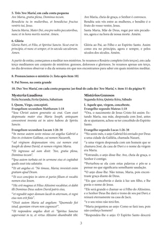 3
5. Três ‘Ave Maria’, em cada conta pequena
Ave Maria, gratia plena, Dominus tecum.
Benedicta tu in mulieribus, et benedictus fructus
ventris tui, Jesus.
Sancta Maria, Mater Dei, ora pro nobis peccatoribus,
nunc et in hora mortis nostræ. Amen.
Ave Maria, cheia de graça, o Senhor é convosco.
Bendita sois vós entre as mulheres, e bendito é o
fruto do vosso ventre, Jesus.
Santa Maria, Mãe de Deus, rogai por nós pecado-
res, agora e na hora de nossa morte. Amém.
6. Glória
Gloria Patri, et Filio, et Spiritui Sancto. Sicut erat in
principio, et nunc et semper, et in sæcula sæculorum.
Amen.
Glória ao Pai, ao Filho e ao Espírito Santo. Assim
como era no princípio, agora e sempre, e pelos
séculos dos séculos. Amém.
A partir de então, começamos a meditar nos mistérios. Se rezamos o Rosário completo (três terços), em cada
terço meditamos um conjunto de mistérios: gozosos, dolorosos e gloriosos. Se rezamos apenas um terço,
no dia devemos observar o dia da semana em que nos encontramos para saber em quais mistérios meditar.
8. Pronunciamos o mistério (v. lista após item 10)
9. Pai Nosso, na conta grande
10. Dez ‘Ave Maria’, em cada conta pequena (ao final de cada dez ‘Ave Maria’, v. item 11 da página 9)
MysteriaGaudiosa
FeriaSecunda,FeriaQuinta,Sabattum
I. Quem, Virgo, concepisti.
Evangelium secundum Matthæum 1:18
18
Iesu Christi autem generatio sic erat. Cum esset
desponsata mater eius Maria Ioseph, antequam
convenirent inventa est in utero habens de Spiritu
Sancto.
MistériosGozosos
Segunda-feira,Quinta-feira,Sábado
I. Aquele que, virgem, concebeste.
Evangelho segundo Mateus 1:18
18
Ora, o nascimento de Jesus Cristo foi assim: Es-
tando Maria, sua mãe, desposada com José, antes
de se ajuntarem, achou-se ter concebido do Espírito
Santo.
Evangelium secundum Lucam 1:26-38
26
In mense autem sexto missus est angelus Gabriel a
Deo in civitatem Galilææ, cui nomen Nazareth,
27
ad virginem desponsatam viro, cui nomen erat
Ioseph de domo David, et nomen virginis Maria.
28
Et ingressus ad eam dixit: “Ave, gratia plena,
Dominus tecum”.
29
Ipsa autem turbata est in sermone eius et cogitabat
qualis esset ista salutatio.
30
Et ait angelus ei: “Ne timeas, Maria; invenisti enim
gratiam apud Deum.
31
Et ecce concipies in utero et paries filium et vocabis
nomen eius Iesum.
32
Hic erit magnus et Filius Altissimi vocabitur, et dabit
illi Dominus Deus sedem David patris eius,
33
et regnabit super domum Iacob in æternum, et regni
eius non erit finis”.
34
Dixit autem Maria ad angelum: “Quomodo fiet
istud, quoniam virum non cognosco?”.
35
Et respondens angelus dixit ei: “Spiritus Sanctus
superveniet in te, et virtus Altissimi obumbrabit tibi:
Evangelho segundo Lucas 1:26-38
26
No sexto mês, o anjo Gabriel foi enviado por Deus
a uma cidade da Galiléia, chamada Nazaré,
27
a uma virgem desposada com um homem que se
chamava José, da casa de Davi e o nome da virgem
era Maria.
28
Entrando, o anjo disse-lhe: Ave, cheia de graça, o
Senhor é contigo.
29
Perturbou-se ela com estas palavras e pôs-se a
pensar no que significaria semelhante saudação.
30
O anjo disse-lhe: Não temas, Maria, pois encon-
traste graça diante de Deus.
31
Eis que conceberás e darás à luz um filho, e lhe
porás o nome de Jesus.
32
Ele será grande e chamar-se-á Filho do Altíssimo,
e o Senhor Deus lhe dará o trono de seu pai Davi; e
reinará eternamente na casa de Jacó,
33
e o seu reino não terá fim.
34
Maria perguntou ao anjo: Como se fará isso, pois
não conheço homem?
35
Respondeu-lhe o anjo: O Espírito Santo descerá
 