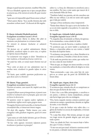 4
ideoque et quod nascetur sanctum, vocabitur Filius Dei.
36
Et ecce Elisabeth cognata tua et ipsa concepit filium
in senecta sua, et hic mensis est sextus illi, quæ vocatur
sterilis,
37
quia non erit impossibile apud Deum omne verbum”.
38
Dixit autem Maria: “Ecce ancilla Domini; fiat mihi
secundum verbum tuum”. Et discessit ab illa angelus.
sobre ti, e a força do Altíssimo te envolverá com a
sua sombra. Por isso o ente santo que nascer de ti
será chamado Filho de Deus.
36
Também Isabel, tua parenta, até ela concebeu um
filho na sua velhice; e já está no sexto mês aquela
que é tida por estéril,
37
porque a Deus nenhuma coisa é impossível.
38
Então disse Maria: Eis aqui a serva do Senhor. Fa-
ça-se em mim segundo a tua palavra. E o anjo afas-
tou-se dela.
II. Quem visitando Elisabeth portasti.
Evangelium secundum Lucam 1:39-45
39
Exsurgens autem Maria in diebus illis abiit in
montana cum festinatione in civitatem Iudæ
40
et intravit in domum Zachariæ et salutavit
Elisabeth.
41
Et factum est, ut audivit salutationem Mariæ
Elisabeth, exsultavit infans in utero eius, et repleta
est Spiritu Sancto Elisabeth
42
et exclamavit voce magna et dixit: “Benedicta tu
inter mulieres, et benedictus fructus ventris tui.
43
Et unde hoc mihi, ut veniat mater Domini mei ad
me?
44
Ecce enim ut facta est vox salutationis tuæ in
auribus meis, exsultavit in gaudio infans in utero
meo.
45
Et beata, quæ credidit, quoniam perficientur ea,
quæ dicta sunt ei a Domino”.
II. Aquele que, visitando Isabel, portaste.
Evangelho segundo Lucas 1:39-45
39
E, naqueles dias, levantando-se Maria, foi apressa-
da às montanhas, a uma cidade de Judá,
40
E entrou em casa de Zacarias, e saudou a Isabel.
41
E aconteceu que, ao ouvir Isabel a saudação de
Maria, a criancinha saltou no seu ventre; e Isabel
foi cheia do Espírito Santo.
42
E exclamou com grande voz, e disse: Bendita és tu
entre as mulheres, e bendito o fruto do teu ventre.
43
E de onde me provém isto a mim, que venha visi-
tar-me a mãe do meu Senhor?
44
Pois eis que, ao chegar aos meus ouvidos a voz da
tua saudação, a criancinha saltou de alegria no meu
ventre.
45
Bem-aventurada a que creu, pois hão de cum-
prir-se as coisas que da parte do SENHOR lhe
foram ditas.
III. Quem, Virgo, genuisti.
Evangelium secundum Lucam 2:6-12
6
Factum est autem, cum essent ibi, impleti sunt dies,
ut pareret,
7
et peperit filium suum primogenitum; et pannis eum
involvit et reclinavit eum in præsepio, quia non erat
eis locus in deversorio.
8
Et pastores erant in regione eadem vigilantes et
custodientes vigilias noctis supra gregem suum.
9
EtangelusDoministetitiuxtaillos,etclaritasDomini
circumfulsit illos, et timuerunt timore magno.
10
Et dixit illis angelus: “Nolite timere; ecce enim
evangelizo vobis gaudium magnum, quod erit omni
populo,
11
quia natus est vobis hodie Salvator, qui est Christus
Dominus, in civitate David.
12
Et hoc vobis signum: invenietis infantem pannis
involutum et positum in præsepio”.
III. Aquele que, virgem, deste à luz.
Evangelho segundo Lucas 2:6-12
6
E aconteceu que, estando eles ali, se cumpriram os
dias em que ela havia de dar à luz.
7
E deu à luz a seu filho primogênito, e envolveu-o
em panos, e deitou-o numa manjedoura, porque
não havia lugar para eles na estalagem.
8
Ora, havia naquela mesma comarca pastores que
estavam no campo, e guardavam, durante as vigílias
da noite, o seu rebanho.
9
E eis que o anjo do Senhor veio sobre eles, e a
glória do Senhor os cercou de resplendor, e tiveram
grande temor.
10
E o anjo lhes disse: Não temais, porque eis aqui
vos trago novas de grande alegria, que será para
todo o povo:
11
Pois, na cidade de Davi, vos nasceu hoje o Salva-
dor, que é Cristo, o Senhor.
12
E isto vos será por sinal: Achareis o menino envol-
to em panos, e deitado numa manjedoura.
 