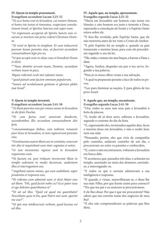 5
IV. Quem in templo præsentasti.
Evangelium secundum Lucam 2:25-32
25
Et ecce homo erat in Ierusalem, cui nomen Simeon,
et homo iste iustus et timoratus, exspectans consola-
tionem Israel, et Spiritus Sanctus erat super eum;
26
et responsum acceperat ab Spiritu Sancto non vi-
surum se mortem nisi prius videret Christum Domi-
ni.
27
Et venit in Spiritu in templum. Et cum inducerent
puerum Iesum parentes eius, ut facerent secundum
consuetudinem legis pro eo,
28
et ipse accepit eum in ulnas suas et benedixit Deum
et dixit:
29
”Nunc dimittis servum tuum, Domine, secundum
verbum tuum in pace,
30quia viderunt oculi mei salutare tuum,
31
quod parasti ante faciem omnium populorum,
32
lumen ad revelationem gentium et gloriam plebis
tuæ Israel”.
IV. Aquele que, no templo, apresentaste.
Evangelho segundo Lucas 2:25-32
25
Havia em Jerusalém um homem cujo nome era
Simeão; e este homem era justo e temente a Deus,
esperando a consolação de Israel; e o Espírito Santo
estava sobre ele.
26
E fora-lhe revelado, pelo Espírito Santo, que ele
não morreria antes de ter visto o Cristo do Senhor.
27
E pelo Espírito foi ao templo e, quando os pais
trouxeram o menino Jesus, para com ele proceder-
em segundo o uso da lei,
28
Ele, então, o tomou em seus braços, e louvou a Deus, e
disse:
29
Agora, Senhor, despedes em paz o teu servo, Se-
gundo a tua palavra;
30
Pois já os meus olhos viram a tua salvação,
31
A qual tu preparaste perante a face de todos os po-
vos;
32
Luz para iluminar as nações, E para glória de teu
povo Israel.
V. Quem in templo invenisti.
Evangelium secundum Lucam 2:41-50
41
Et ibant parentes eius per omnes annos in Ierusalem
in die festo Paschæ.
42
Et cum factus esset annorum duodecim,
ascendentibus illis secundum consuetudinem diei
festi,
43
consummatisque diebus, cum redirent, remansit
puer Iesus in Ierusalem, et non cognoverunt parentes
eius.
44
Existimantesautemillumesseincomitatu,venerunt
iter diei et requirebant eum inter cognatos et notos;
45
et non invenientes regressi sunt in Ierusalem
requirentes eum.
46
Et factum est, post triduum invenerunt illum in
templo sedentem in medio doctorum, audientem
illos et interrogantem eos;
47
stupebant autem omnes, qui eum audiebant, super
prudentia et responsis eius.
48
Et videntes eum admirati sunt, et dixit Mater eius
ad illum: “Fili, quid fecisti nobis sic? Ecce pater tuus
et ego dolentes quærebamus te”.
49
Et ait ad illos: “Quid est quod me quærebatis?
Nesciebatis quia in his, quæ Patris mei sunt, oportet
me esse?”.
50
Et ipsi non intellexerunt verbum, quod locutus est
ad illos.
V. Aquele que, no templo, encontraste.
Evangelho segundo Lucas 2:41-50
41
Ora, todos os anos iam seus pais a Jerusalém à
festa da páscoa;
42
E, tendo ele já doze anos, subiram a Jerusalém,
segundo o costume do dia da festa.
43
E, regressando eles, terminados aqueles dias, ficou
o menino Jesus em Jerusalém, e não o soube José,
nem sua mãe.
44
Pensando, porém, eles que viria de companhia
pelo caminho, andaram caminho de um dia, e
procuravam-no entre os parentes e conhecidos;
45
E,comoonãoencontrassem,voltaramaJerusalém
em busca dele.
46
E aconteceu que, passados três dias, o acharam no
templo, assentado no meio dos doutores, ouvindo-
os, e interrogando-os.
47
E todos os que o ouviam admiravam a sua
inteligência e respostas.
48
E quando o viram, maravilharam-se, e disse-lhe
sua mãe: Filho, por que fizeste assim para conosco?
49
Eis que teu pai e eu ansiosos te procurávamos.
E ele lhes disse: Por que é que me procuráveis? Não
sabeis que me convém tratar dos negócios de meu
Pai?
50
E eles não compreenderam as palavras que lhes
dizia.
 