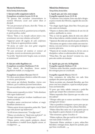 6
MysteriaDolorosa
FeriaTertia,FeriaSextaba
I. Qui pro nobis sanguinem sudavit.
Evangelium secundum Lucam 22:39-46
39
Et egressus ibat secundum consuetudinem in
montem Olivarum; secuti sunt autem illum et
discipuli.
40
Et cum pervenisset ad locum, dixit illis: “Orate, ne
intretis in tentationem”.
41
Et ipse avulsus est ab eis, quantum iactus est lapidis,
et, positis genibus, orabat
42
dicens: “Pater, si vis, transfer calicem istum a me;
verumtamen non mea voluntas sed tua fiat”.
43
Apparuit autem illi angelus de cælo confortans
eum. Et factus in agonia prolixius orabat.
44
Et factus est sudor eius sicut guttæ sanguinis
decurrentis in terram.
45
Et cum surrexisset ab oratione et venisset ad
discipulos, invenit eos dormientes præ tristitia
46
et ait illis: “Quid dormitis? Surgite; orate, ne intretis
in tentationem”.
MistériosDolorosos
Terça-feira,Sexta-feira
I. Aquele que, por nós, suou sangue.
Evangelho segundo Lucas 22:39-46
39
Conforme o seu costume, Jesus saiu dali e dirigiu-
se para o monte das Oliveiras, seguido dos seus dis-
cípulos.
40
Ao chegar àquele lugar, disse-lhes: Orai para que
não caiais em tentação.
41
Depois se afastou deles à distância de um tiro de
pedra e, ajœlhando-se, orava:
42
Pai, se é de teu agrado, afasta de mim este cálice!
Não se faça, todavia, a minha vontade, mas sim a tua.
43
Apareceu-lheentãoumanjodocéuparaconfortá-lo.
44
Ele entrou em agonia e orava ainda com mais ins-
tância, e seu suor tornou-se como gotas de sangue a
escorrer pela terra.
45
Depois de ter rezado, levantou-se, foi ter com os
discípulos e achou-os adormecidos de tristeza.
46
Disse-lhes: Por que dormis? Levantai-vos, orai,
para não cairdes em tentação.
II. Qui pro nobis flagellatus est.
Evangelium secundum Matthæum 27:26
26
Tunc dimisit illis Barabbam; Iesum autem
flagellatum tradidit, ut crucifigeretur.
Evangelium secundum Marcum 15:6-15
6
Per diem autem festum dimittere solebat illis unum
ex vinctis, quem peterent.
7
Erat autem qui dicebatur Barabbas, vinctus cum
seditiosis, qui in seditione fecerant homicidium.
8
Et cum ascendisset turba, cœpit rogare, sicut faciebat
illis.
9
Pilatus autem respondit eis et dixit: “Vultis dimittam
vobis regem Iudæorum?”.
10
Sciebat enim quod per invidiam tradidissent eum
summi sacerdotes.
11
Pontifices autem concitaverunt turbam, ut magis
Barabbam dimitteret eis.
12
Pilatus autem iterum respondens aiebat illis: “Quid
ergo vultis faciam regi Iudæorum?”.
13
At illi iterum clamaverunt: “Crucifige eum!”.
14
Pilatus vero dicebat eis: “Quid enim mali fecit?”. At
illi magis clamaverunt: “Crucifige eum!”.
15
Pilatus autem, volens populo satisfacere, dimisit
illis Barabbam et tradidit Iesum flagellis cæsum, ut
crucifigeretur.
II. Aquele que, por nós, foi flagelado.
Evangelho segundo Matheus 27:26
26
Libertou então Barrabás, mandou açoitar Jesus e
lho entregou para ser crucificado.
Evangelho segundo Marcos 15:6-15
6
Ora, costumava ele soltar-lhes em cada festa
qualquer dos presos que pedissem.
7
Havia na prisão um, chamado Barrabás, que fora
preso com seus cúmplices, o qual na sedição perpe-
trara um homicídio.
8
O povo que tinha subido começou a pedir-lhe
aquilo que sempre lhes costumava conceder.
9
Pilatos respondeu-lhes: Quereis que vos solte o rei
dos judeus?
10
(Porque sabia que os sumos sacerdotes o haviam
entregue por inveja.)
11
Mas os pontífices instigaram o povo para que pe-
dissem de preferência que lhes soltasse Barrabás.
12
Pilatos falou-lhes outra vez: E que quereis que eu
faça daquele a quem chamais o rei dos judeus?
13
Eles tornaram a gritar: Crucifica-o!
14
Pilatos replicou: Mas que mal fez ele? Eles clama-
vam mais ainda: Crucifica-o!
15
Querendo Pilatos satisfazer o povo, soltou-lhes
Barrabás e entregou Jesus, depois de açoitado, para
que fosse crucificado.
 