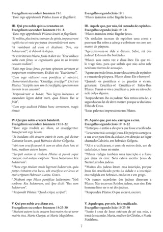 7
Evangelium secundum Ioannem 19:1
1
Tunc ergo apprehendit Pilatus Iesum et flagellavit.
Evangelho segundo João 19:1
1
Pilatos mandou então flagelar Jesus.
III. Qui pro nobis spinis coranatus est.
Evangelium secundum Ioannem 19:1-8
1
Tunc ergo apprehendit Pi latus Iesum et flagellavit.
2
Et milites, plectentes coronam de spinis, imposuerunt
capiti eius et veste purpurea circumdederunt eum;
3
et veniebant ad eum et dicebant: “Ave, rex
Iudæorum!”, et dabant ei alapas.
4
Et exiit iterum Pilatus foras et dicit eis: “Ecce adduco
vobis eum foras, ut cognoscatis quia in eo invenio
causam nullam”.
5
Exiit ergo Iesus foras, portans spineam coronam et
purpureum vestimentum. Et dicit eis: “Ecce homo!”.
6
Cum ergo vidissent eum pontifices et ministri,
clamaverunt dicentes: “Crucifige, crucifige!”. Dicit eis
Pilatus: “Accipite eum vos et crucifigite; ego enim non
invenio in eo causam”.
7
Responderunt ei Iudæi: “Nos legem habemus, et
secundum legem debet mori, quia Filium Dei se
fecit”.
8
Cum ergo audisset Pilatus hunc sermonem, magis
timuit
III. Aquele que, por nós, foi coroado de espinhos.
Evangelho segundo João 19:1-8
1
Pilatos mandou então flagelar Jesus.
2
Os soldados teceram de espinhos uma coroa e
puseram-lha sobre a cabeça e cobriram-no com um
manto de púrpura.
3
Aproximavam-se dele e diziam: Salve, rei dos
judeus! E davam-lhe bofetadas.
4
Pilatos saiu outra vez e disse-lhes: Eis que vo-
lo trago fora, para que saibais que não acho nele
nenhum motivo de acusação.
5
Apareceu então Jesus, trazendo a coroa de espinhos
e o manto de púrpura. Pilatos disse: Eis o homem!
6
Quando os pontífices e os guardas o viram,
gritaram: Crucifica-o! Crucifica-o! Falou-lhes
Pilatos: Tomai-o vós e crucificai-o, pois eu não acho
nele culpa alguma.
7
Responderam-lhe os judeus: Nós temos uma lei, e
segundo essa lei ele deve morrer, porque se declarou
Filho de Deus.
8
Estas palavras impressionaram Pilatos.
IV. Qui pro nobis crucem baiulavit.
Evangelium secundum Ioannem 19:16-22
16
Tunc ergo tradidit eis illum, ut crucifigeretur.
Susceperunt ergo Iesum.
17
Et baiulans sibi crucem exivit in eum, qui dicitur
Calvariæ locum, quod Hebraice dicitur Golgotha,
18
ubi eum crucifixerunt et cum eo alios duos hinc et
hinc, medium autem Iesum.
19
Scripsit autem et titulum Pilatus et posuit super
crucem; erat autem scriptum: “Iesus Nazarenus Rex
Iudæorum”.
20
Hunc ergo titulum multi legerunt Iudæorum, quia
prope civitatem erat locus, ubi crucifixus est Iesus; et
erat scriptum Hebraice, Latine, Græce.
21
Dicebant ergo Pilato pontifices Iudæorum: “Noli
scribere: Rex Iudæorum, sed: Ipse dixit: “Rex sum
Iudæorum”.
22
Respondit Pilatus: “Quod scripsi, scripsi!”.
IV. Aquele que, por nós, carregou a cruz.
Evangelho segundo João 19:16-22
16
Entregou-o então a eles para que fosse crucificado.
17
LevaramentãoconsigoJesus.Eleprópriocarregava
a sua cruz para fora da cidade, em direção ao lugar
chamado Calvário, em hebraico Gólgota.
18
Ali o crucificaram, e com ele outros dois, um de
cada lado, e Jesus no meio.
19
Pilatos redigiu também uma inscrição e a fixou
por cima da cruz. Nela estava escrito: Jesus de
Nazaré, rei dos judeus.
20
Muitos dos judeus leram essa inscrição, porque
Jesus foi crucificado perto da cidade e a inscrição
era redigida em hebraico, em latim e em grego.
21
Os sumos sacerdotes dos judeus disseram a
Pilatos: Não escrevas: Rei dos judeus, mas sim: Este
homem disse ser o rei dos judeus.
22
Respondeu Pilatos: O que escrevi, escrevi.
V. Qui pro nobis crucifixus est.
Evangelium secundum Ioannem 19:25-30
25
Stabant autem iuxta crucem Iesu mater eius et soror
matris eius, Maria Cleopæ, et Maria Magdalene.
V. Aquele que, por nós, foi crucificado.
Evangelho segundo João 19:25-30
25
Junto à cruz de Jesus estavam de pé sua mãe, a
irmã de sua mãe, Maria, mulher de Cléofas, e Maria
Madalena.
 
