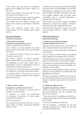8
26
Cum vidisset ergo Iesus matrem et discipulum
stantem, quem diligebat, dicit matri: “Mulier, ecce
filius tuus”.
27
Deinde dicit discipulo: “Ecce mater tua”. Et ex illa
hora accepit eam discipulus in sua.
28
Post hoc sciens Iesus quia iam omnia consummata
sunt, ut consummaretur Scriptura, dicit: “Sitio”.
29
Vas positum erat aceto plenum; spongiam ergo
plenam aceto hyssopo circumponentes, obtulerunt
ori eius.
30
Cum ergo accepisset acetum, Iesus dixit:
“Consummatum est!”. Et inclinato capite tradidit
spiritum.
26
Quando Jesus viu sua mãe e perto dela o discípulo
que amava, disse à sua mãe: Mulher, eis aí teu filho.
27
Depois disse ao discípulo: Eis aí tua mãe. E dessa
hora em diante o discípulo a levou para a sua casa.
28
Em seguida, sabendo Jesus que tudo estava
consumado, para se cumprir plenamente a
Escritura, disse: Tenho sede.
29
Havia ali um vaso cheio de vinagre. Os soldados
encheram de vinagre uma esponja e, fixando-a
numa vara de hissopo, chegaram-lhe à boca.
30
Havendo Jesus tomado do vinagre, disse: Tudo
está consumado. Inclinou a cabeça e rendeu o
espírito.
MysteriaGloriosa
FeriaQuarta,Dominica
I. Qui ressurexit a mortuis.
Evangelium secundum Marcum 16:1-7
1
Initium evangelii Iesu Christi Filii Dei.
2
Sicut scriptum est in Isaia propheta: “Ecce mitto
angelum meum ante faciem tuam, qui præparabit
viam tuam;
3
vox clamantis in deserto: “Parate viam Domini,
rectas facite semitas eius”,
4
fuit Ioannes Baptista in deserto prædicans
baptismum pænitentiæ in remissionem peccatorum.
5
Et egrediebatur ad illum omnis Iudææ regio et
Hierosolymitæ universi et baptizabantur ab illo in
Iordane flumine confitentes peccata sua.
6
Et erat Ioannes vestitus pilis cameli, et zona pellicea
circa lumbos eius, et locustas et mel silvestre edebat.
7
Et prædicabat dicens: “Venit fortior me post me,
cuius non sum dignus procumbens solvere corrigiam
calceamentorum eius.
MistériosGloriosos
Quarta-feira,Domingo
I. Aquele que ressucitou dos mortos.
Evangelho segundo Marcos 16:1-7
1
Princípio da boa nova de Jesus Cristo, Filho de
Deus. Conforme está escrito no profeta Isaías:
2
Eis que envio o meu anjo diante de ti: ele preparará
o teu caminho.
3
Uma voz clama no deserto: Traçai o caminho do
Senhor, aplanai as suas veredas (Mal 3,1; Is 40,3).
4
João Batista apareceu no deserto e pregava um ba-
tismo de conversão para a remissão dos pecados.
5
E saíam para ir ter com ele toda a Judéia, toda Jeru-
salém, e eram batizados por ele no rio Jordão, con-
fessando os seus pecados.
6
João andava vestido de pêlo de camelo e trazia um
cinto de couro em volta dos rins, e alimentava-se de
gafanhotos e mel silvestre.
7
Ele pôs-se a proclamar: “Depois de mim vem ou-
tro mais poderoso do que eu, ante o qual não sou
digno de me prostrar para desatar-lhe a correia do
calçado.
II. Qui in cælum ascendit.
Evangelium secundum Lucam 24:46-53
46
Et dixit eis: “Sic scriptum est, Christum pati et
resurgere a mortuis die tertia,
47
et prædicari in nomine eius pænitentiam
in remissionem peccatorum in omnes gentes,
incipientibus ab Ierusalem.
48
Vos estis testes horum.
49
Et ecce ego mitto promissum Patris mei in vos; vos
autem sedete in civitate, quoadusque induamini
virtutem ex alto”.
II. Aquele que subiu aos céus.
Evangelho segundo Lucas 24:46-53
46
Assim é que está escrito, e assim era necessário
que Cristo padecesse, mas que ressurgisse dos
mortos ao terceiro dia.
47
E que em seu nome se pregasse a penitência e a
remissão dos pecados a todas as nações, começando
por Jerusalém.
48
Vós sois as testemunhas de tudo isso.
49
Eu vos mandarei o Prometido de meu Pai;
entretanto, permanecei na cidade, até que sejais
revestidos da força do alto.
 
