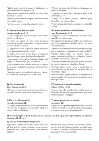 9
50
Eduxit autem eos foras usque in Bethaniam et,
elevatis manibus suis, benedixit eis.
51
Et factum est, dum benediceret illis, recessit ab eis et
ferebatur in cælum.
52
EtipsiadoraverunteumetregressisuntinIerusalem
cum gaudio magno
53
et erant semper in templo benedicentes Deum.
50
Depois os levou para Betânia e, levantando as
mãos, os abençoou.
51
Enquanto os abençoava, separou-se deles e foi
arrebatado ao céu.
52
Depois de o terem adorado, voltaram para
Jerusalém com grande júbilo.
53
Epermaneciamnotemplo,louvandoebendizendo
a Deus.
III. Qui Spiritum Sanctum misit.
Actus Apostolorum 2:1-7
1
Et cum compleretur dies Pen tecostes, erant omnes
pariter in eodem loco.
2
Et factus est repente de cælo sonus tamquam
advenientis spiritus vehementis et replevit totam
domum, ubi erant sedentes.
3
Et apparuerunt illis dispertitæ linguæ tamquam
ignis, seditque supra singulos eorum;
4
et repleti sunt omnes Spiritu Sancto et cœperunt
loqui aliis linguis, prout Spiritus dabat eloqui illis.
5
Erant autem in Ierusalem habitantes Iudæi, viri
religiosi ex omni natione, quæ sub cælo est;
6
facta autem hac voce, convenit multitudo et confusa
est, quoniam audiebat unusquisque lingua sua illos
loquentes.
7
Stupebant autem et mirabantur dicentes: “Nonne
ecce omnes isti, qui loquuntur, Galilæi sunt?
III. Aquele que enviou o Espírito Santo.
Atos dos Apóstolos 2:1-7
1
Chegando o dia de Pentecostes, estavam todos
reunidos no mesmo lugar.
2
De repente, veio do céu um ruído, como se soprasse
um vento impetuoso, e encheu toda a casa onde
estavam sentados.
3
Apareceu-lhes então uma espécie de línguas de fogo
que se repartiram e pousaram sobre cada um deles.
4
Ficaram todos cheios do Espírito Santo e
começaram a falar em línguas, conforme o Espírito
Santo lhes concedia que falassem.
5
Achavam-se então em Jerusalém judeus piedosos
de todas as nações que há debaixo do céu.
6
Ouvindo aquele ruído, reuniu-se muita gente e
maravilhava-se de que cada um os ouvia falar na
sua própria língua.
7
Profundamente impressionados, manifestavam a
sua admiração: Não são, porventura, galileus todos
estes que falam?
IV. Qui te assumpsit.
Liber Psalmorum 16:10
10
Quoniamnonderelinquesanimammeamininferno
nec dabis sanctum tuum videre corruptionem.
IV. Aquele que te ascendeu aos céus.
Salmos 15(Heb. 16):10
10
porque vós não abandonareis minha alma na
habitação dos mortos, nem permitireis que vosso
Santo conheça a corrupção.
V. Qui te in cælis coronavit.
Apocalypsis Ioannis 12:1
1
Et signum magnum appa ruit in cælo: mulier amicta
sole, et luna sub pedibus eius, et super caput eius
corona stellarum duodecim;
V. Aquele que nós céus te coroaste.
Apocalipse 12:1
1
Apareceu em seguida um grande sinal no céu: uma
Mulher revestida do sol, a lua debaixo dos seus pés
e na cabeça uma coroa de doze estrelas.
11. Glória (sempre ao final de cada um dos mistérios [os itens que estão representados em números
romanos I, II, III, etc.])
12. Oração de Fátima (repetir após item 11)
O pie Jesus, dimitte nobis debita nostra, libera nos
ab igne inferni, perduc in cælum omnes animas,
præsertim eas, quæ misericordiæ tuæ maxime
indigent.
O meu bom Jesus, perdoai a nossas dívidas, livrai-
nos do fogo do inferno, conduzi aos céus todas
as almas, e socorrei principalmente as que mais
precisarem de tua misericórdia.
 