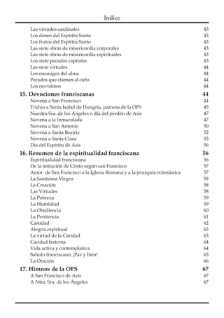 Indice
Las virtudes cardinales	 43
Los dones del Espíritu Santo	 43
Los frutos del Espíritu Santo	 43
Las siete obras de misericordia corporales	 43
Las siete obras de misericordia espirituales	 43
Los siete pecados capitales	 43
Las siete virtudes	 44
Los enemigos del alma	 44
Pecados que claman al cielo	 44
Los novísimos	 44
15. Devociones franciscanas 44
Novena a San Francisco	 44
Triduo a Santa Isabel de Hungría, patrona de la OFS	 45
Nuestra Sra. de los Ángeles o día del perdón de Asís	 47
Novena a la Inmaculada	 47
Novena a San Antonio	 50
Novena a Santa Beatriz	 52
Novena a Santa Clara	 53
Día del Espíritu de Asís	 56
16. Resumen de la espiritualidad franciscana 56
Espiritualidad franciscana	 56
De la imitación de Cristo según san Francisco	 57
Amor  de San Francisco a la Iglesia Romana y a la jerarquía eclesiástica	 57
La Santísima Virgen	 58
La Creación	 58
Las Virtudes	 58
La Pobreza	 59
La Humildad	 59
La Obediencia	 60
La Penitencia	 61
Castidad	62
Alegría espiritual	 62
La virtud de la Caridad	 63
Caridad fraterna	 64
Vida activa y contemplativa	 64
Saludo franciscano: ¡Paz y bien!	 65
La Oración	 66
17. Himnos de la OFS 67
A San Francisco de Asís	 67
A Ntra. Sra. de los Ángeles	 67
 