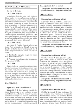 Devocionario franciscano					 50
NOVENA A SAN ANTONIO
Del 4 al 13 de Junio.
ORACIÓN INICIAL
¡Amadísimo Protector mío, San Antonio!
Heme aquí, a tus pies, plenamente confiado en
tu poderosa intercesión. Mírame con aquel espí-
ritu de dulce y tierna compasión con que mirabas
a los pobres. ¡Pobre soy yo, Santo mío! Me veo
lleno de miserias. La vida para mi es continua
lucha. Pan de felicidad, de alegría, de salud, de
paz, de virtud... ¡cuánto me hace falta y cuánto
espero de tu amorosa protección! Otórgamelo,
te lo pido humildemente, para que tu nombre de
Taumaturgo sea nuevamente glorificado. Creo
en tu poder, espero en tu bondad, amo tu corazón
de padre y bendigo a Nuestro Señor, que te hizo
grande en la tierra y en el cielo. Amén
ORACIÓN FINAL
¡Oh! Astro de España, Perla de pobreza, An-
tonio, Padre de la ciencia, Ejemplo de pureza,
Lumbre de Italia, Doctor de la verdad, Sol de
Padua resplandeciente en señales de claridad.
Amén.
V. Predicador egregio, ruega por noso-
tros, Antonio beatísimo.
R. Para que por tu intercesión alcancemos
los gozos de la vida.
ORACIÓN.
Alegre, Señor, a vuestra Iglesia la devota y
humilde oración del glorioso San Antonio, vues-
tro siervo; para que seamos siempre socorridos
en esta vida con los auxilios de la gracia y me-
rezcamos conseguir después los gozos eternos de
la gloria; por Nuestro Señor Jesucristo, que con
Vos y el Espíritu Santo vive y reina por todos los
siglos de los siglos. Amén.
DÍA PRIMERO
Signo de la cruz. Oración inicial.
Admirable fe de San Antonio. La vida del
santo Taumaturgo es un continuo pregón
de la fe cristiana. Por ella, muy joven, ansía
derramar su sangre a la vista de los mártires
franciscanos de Marruecos. Por ella se en-
trega completamente a Dios en vida santa y
perfectísima de evangelización que fue pas-
mo del mundo, rica en portentos y maravi-
llas... ¿Qué vida de fe es la mía?
Tres glorias a la Santísima Trinidad, re-
citar el responsorio y luego la oración final.
DÍA SEGUNDO
Signo de la cruz. Oración inicial.
Esperanza de San Antonio. Amó viva-
mente el Santo esta virtud. Una vida de sa-
crificio, en lucha constante contra el infier-
no, el mundo y las pasiones, sería imposible
sin una gran esperanza, hija de una gran
confianza en la bondad divina, en la pater-
nal Providencia de Dios y en la ayuda cons-
tante de su gracia... Por eso el Santo jamás
desmayó en su vida de incesante y penoso
esfuerzo. ¡Contaba con Dios! Humillémonos
y contemos, no con nuestras fuerzas, sino
con las divinas, esperando en Dios.
Tres glorias a la Santísima Trinidad, re-
citar el responsorio y luego la oración final.
DÍA TERCERO
Signo de la cruz. Oración inicial.
Caridad divina de San Antonio. Distin-
guió a San Antonio el Serafín de Asís, San
Francisco, con particular amor. No ignora-
ba, sin duda, que, como buen hijo suyo, era
otro Serafín de caridad. ¿Quién podrá adivi-
nar la ternura de su amor a Jesús? Aquella
escena en que el Niño Dios se recrea en los
brazos del Santo puede servir para hacernos
adivinar sus éxtasis, sus deliquios, sus ter-
nuras seráficas... ¡ Qué ejemplo para mí, frío
miserable, pobre pecador.
Tres glorias a la Santísima Trinidad, re-
citar el responsorio y luego la oración final.
DÍA CUARTO
Signo de la cruz. Oración inicial.
Caridad fraternal de San Antonio. He
aquí un Santo cuya vida fue un holocausto
de entrañable amor a los hombres. Puede
decirse que toda ella no fue sino una caricia
a los pobres pecadores, a los tristes enfer-
mos, a los atormentados por las negruras de
la miseria... Y tanto placer debió de encon-
 