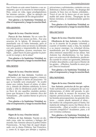 51 Devocionario franciscano
trar el Santo en este amor fraterno a sus se-
mejantes, que ni la muerte lo interrumpió...
Hoy, como en vida, sigue prodigándonos
las mismas caricias... ¡Qué su ejemplo me
mueva a compasión de los desgraciados!
Tres glorias a la Santísima Trinidad, re-
citar el responsorio y luego la oración final.
DÍA QUINTO
Signo de la cruz. Oración inicial.
Pureza de San Antonio. No en vano lle-
va el Santo en sus manos un lirio... Fue una
azucena de la Iglesia. El demonio quiso
mancharla con su baba inmunda, pero el
Santo la guardó como un tesoro; la defendió
con seto austero e impenetrable de cilicios,
vigilias, disciplinas, ayunos, oraciones, tra-
bajos... ¿Qué haces tú para guardar la pure-
za de tu cuerpo y de tu alma?
Tres glorias a la Santísima Trinidad, re-
citar el responsorio y luego la oración final.
DÍA SEXTO
Signo de la cruz. Oración inicial.
Humildad de San Antonio. También en
este Santo, y por manera singular y maravi-
llosa, se cumplió el dicho de Jesucristo: “El
que se humille será ensalzado”. Se ocultó
como una violeta; buscó el retiro, el silen-
cio y, dotado de altísima sabiduría, la tuvo
oculta y sólo la obediencia pudo abrir con
su llave de oro aquellos raudales porten-
tosos que hicieron a San Antonio Arca del
Testamento…¡De cuántos bienes te priva tu
soberbia¡
Tres glorias a la Santísima Trinidad, re-
citar el responsorio y luego la oración final.
DÍA SÉPTIMO
Signo de la cruz. Oración inicial.
Pobreza de San Antonio. Nacido en do-
rada cuna, ante las sonrisas y halagos del
mundo, San Antonio abraza la pobre Orden
Franciscana... Se hace hijo de aquel despo-
sado con la dama Pobreza, San Francisco,
y, como él, la sigue por abrojos y espinas,
privaciones y sufrimientos, contento con sus
dolorosas y dulces caricias... Su despego del
mundo, le hizo rico en bienes celestiales...
Trocó el oro de la tierra por el oro inesti-
mable del amor divino... Despégate de los
bienes terrenos, si verdaderamente quieres
salvarte...
Tres glorias a la Santísima Trinidad, re-
citar el responsorio y luego la oración final.
DÍA OCTAVO
Signo de la cruz. Oración inicial.
Obediencia de San Antonio. La obedien-
cia es la muerte de la propia voluntad, y
cuando el hombre mata a ésta, ha matado
a su mayor enemigo. La voluntad divina,
manifestada por los legítimos Superiores,
obra entonces maravillas en las almas. San
Antonio fue obedientísimo. Lo fue tanto,
que a un acto suyo de obediencia, predican-
do cuando le creían un ignorante, debemos
el haber descubierto a este nuevo Doctor de
las gentes... ¡Obedece, humilla tu amor pro-
pio: Dios te ensalzará!
Tres glorias a la Santísima Trinidad, re-
citar el responsorio y luego la oración final.
DÍA NOVENO
Signo de la cruz. Oración inicial.
San Antonio, protector de los que sufren.
Todo sufrimiento, en cualquiera de sus ma-
nifestaciones, el dolor del pecado, la pér-
dida de salud, la escasez de recursos, las
injustas persecuciones, la ausencia de paz,
las hondas preocupaciones, las grandes tris-
tezas…, cuanto puede atenazar el alma...,
fue motivo de compasión para el Santo, fue
materia de milagros suyos, fue blanco de su
misericordia... ¿Qué se ocultó u oculta a su
corazón compasivo? Acudamos, pues, a él
con vivísima confianza.
Tres glorias a la Santísima Trinidad, re-
citar el responsorio y luego la oración final.
 
