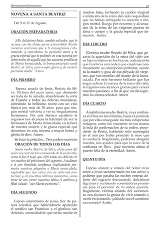 Devocionario franciscano					 52
NOVENA A SANTA BEATRIZ
Del 9 al 17 de Agosto.
ORACIÓN PREPARATORIA
¡Oh, dulcísimo Jesús, amable salvador, que te
recreas con las almas puras y humildes! Recibe
nuestros corazones que a ti consagramos ente-
ramente, y concédenos tu purísimo amor y la
gracia especial que te pedimos en esta novena por
intercesión de aquella que fue azucena predilecta
de María Inmaculada, la bienaventurada santa
Beatriz de Silva, para mayor gloria y de nuestra
purísima madre. Amen.
DÍA PRIMERO
Esposa amada de Jesús, Beatriz de Sil-
va. Víctima del puro amor, que deseando
ser toda de tu amado, abandonaste la corte
de España y todas las delicias mundanas,
cubriendo tu bellísimo rostro con un velo
blanco por más de 30 años, para que nin-
gún mortal volviera a ver tu singularísima
hermosura. Por este heroico sacrificio te
rogamos nos alcances la felicidad de ver la
hermosura de María inmaculada, en la hora
de nuestra muerte y la gracia especial que
deseamos en esta novena a mayor honra y
gloria de dios. Amen.
Se hace la petición... Tres padres nuestros
ORACIÓN DE TODOS LOS DÍAS
Santa madre Beatriz de Silva, alcánzanos del
señor un corazón tan enamorado de la eucaristía,
como lo fue el tuyo, que cifró todas sus delicias en
ser cautivo del prisionero del sagrario. Acudimos
a ti con ilimitada confianza suplicándote pre-
sentes nuestras plegarias a María inmaculada,
rogándole que nos cubra con su maternal pro-
tección y en nuestros últimos momentos, como
brote de oro, cierre nuestros labios el cariñoso y
filial saludo: “ave María purísima”.
DÍA SEGUNDO
Esposa amantísima de Jesús, flor de pu-
reza celestial, que habiéndosete aparecido
el seráfico san Francisco y el glorioso san
Antonio, anunciándote que serias madre de
muchas hijas, turbando tu candor virginal
a imitación de la reina del cielo respondiste
que no habías entregado tu corazón a nin-
gún mortal. Ruega por nosotros y alcánza-
nos de la reina de las vírgenes pureza de
alma y cuerpo y la gracia especial que de-
seamos. Amén.
DIA TERCERO
Gloriosa madre Beatriz de Silva, que go-
zaste la aparición de la reina del cielo con
su hijo santísimo en los brazos, ordenándote
que fundaras una orden que ensalzase con-
tinuamente su concepción purísima, siendo
tú la madre y guía de esa pléyade de vírge-
nes, que son estrellas del manto de la Inma-
culada. Por este hermoso brillante que has
engarzado en la corona de la reina del cielo,
te rogamos nos alcances gracias para vencer
nuestras pasiones, a fin de que un día logre-
mos la corona celestial. Amen
DÍA CUARTO
Amabilísima madre Beatriz, cuya confian-
za en Dios no tuvo límites, hasta el punto de
que por ella conseguiste los más estupendos
milagros, como fue encontrar en tus manos
la bula de confirmación de tu orden, proce-
dente de Roma, habiendo sido sumergida
en el mar por haber perecido la nave que
la conducía. Rogámoste, poderosa abogada
nuestra, nos ayudes para que la nave de la
confianza en Dios,  guíe nuestras almas al
puerto feliz de la eternidad. Amén.
QUINTO DÍA
Esposa amante y amada del Señor cuyo
amor a Jesús sacramentado era tan activo y
ardiente que pasaba las noches enteras de-
lante del sagrario derramando dulcísimas
lágrimas y recibiendo consoladoras prome-
sas para el porvenir de tu orden querida.
Rogámoste, victima amante del sacramen-
to, nos alcances la gracia de vivir amando y
morir exclamando: ¡alabado sea el santísimo
sacramento! Amén.
 