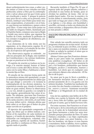 65 Devocionario franciscano
deseó ardientemente tres cosas, a saber: po-
der imitar a Cristo en sus virtudes con toda
perfección; unirse a Dios por la contempla-
ción y salvar almas por las que Cristo quiso
ser crucificado y morir. Y porque le parecía
muy poco llevar a cabo, en su persona, estos
deseos, instituyó una Orden para tener mu-
chos cooperadores, al presente y en el futu-
ro, que fueran sus imitadores y ganar a otros
para Dios.» Como estas tres cosas juntas no
las halló en ninguna Orden, iluminado por
el Espíritu Santo, compuso una nueva Regla
y fundó una nueva orden, que siguiese las
huellas de Cristo, mediante la profesión de
los consejos evangélicos de obediencia, cas-
tidad y pobreza.
Los elementos de la vida mixta son los
siguientes: a) la observancia regular; b) el
espíritu de oración; c) el estudio de las cien-
cias; d) el ejercicio del apostolado.
Por observancia regular se entiende , no
sólo los preceptos de la Regla, sino también
las Constituciones y las normas tradiciona-
les que se practican en la Orden.
El espíritu de oración se traduce en la en-
trega a la oración mental, honrar al Señor
con el rezo o canto del Oficio divino, vigori-
zarse con la santa Misa y habituarse a tener
la mente fija en Dios.
El estudio de las ciencias forma parte de
la naturaleza misma del apostolado, ya que
lo demandan imperiosamente las almas que
hay que dirigir y convertir y lo reclama la
contemplación de los divinos misterios. La
experiencia enseña que, donde el estudio se
tiene en gran estima, florece la observancia
y, a su vez, donde se guarda y se cumple la
vida regular, generalmente hay amor al es-
tudio. No obstante, previene San Francisco
que este estudio no debe apagar el espíritu
de la santa oración y devoción, al cual todas
las cosas deben servir. Además afirma que
todo saber es un bien que el Señor da para
mejor servirle en el prójimo.
El ejercicio del apostolado comprende el
lugar, las obras que se deben realizar, con-
forme al fin específico de cada instituto re-
ligioso, y el modo de ejecutarlas. Habrá que
realizarlas con inteligencia, voluntad, cari-
dad, pobreza, espíritu de sacrificio, humil-
dad, sencillez y confianza en Dios, sin cuyo
agrado nada es posible.
Recuerda también el Papa Pío XI que el
esperar todo del propio talento, esfuerzo y
actividad es una forma de herejía, pues se
olvidan las palabras de Jesús: «Sin mí no
podéis hacer nada». Por eso, la oración y la
acción deben ir estrechamente unidas, para
que todo se haga por amor a Dios, a Cristo,
a su Iglesia y a las almas; con humildad y
sencillez, sirviendo a todos sin distinción de
clases sociales, y dispuestos a llevar el traba-
jo más pesado y difícil.
SALUDO FRANCISCANO: ¡PAZ Y
BIEN!
Este saludo tan sencillo encierra todo un
programa cristiano de acción social. Al decir
paz, se entiende la paz con Dios, con el próji-
mo y para con nosotros mismos, y al desear
el bien, se anhela la caridad, el amor que es
la posesión del Sumo Bien.
Afirma Celano que San Francisco deman-
daba la paz para todos los asistentes con
esta palabras evangélicas: «El Señor os dé
su paz», y ordenaba a sus frailes anunciar la
paz a los hombres, pidiéndoles que fueran
benignos, pacíficos y moderados, mansos y
humildes. Les decía que en cualquier casa
que entraren dijesen esta salutación: «El Se-
ñor te dé la paz».
Su amor por la paz le llevó a prohibir a
los hermanos terciarios tomar armas y el
prestar juramento de ir a la guerra con los
señores feudales. También fue mediador efi-
caz entre los dos bandos existentes en Asís:
los maiores y minores. Asimismo reconcilió
al Obispo y al Magistrado de la ciudad de
Asís.
Uno de los capítulos más bellos de la Flo-
recillas nos cuenta la historia del grandísi-
mo y feroz lobo de Gubbio, que fue aman-
sado por el santo, que le llamó hermano lobo.
Por estas razones, San Francisco es el san-
to de la paz y de la concordia por antonoma-
sia; es el santo de la fraternidad universal,
que llama hermanos a todos los seres irra-
cionales porque procedían de Dios. El santo
Patriarca enseñaba a sus hijos espirituales
que debían amar, con amor fraterno, a to-
dos los hombres, sin fijarse si eran buenos
o mundanos, fieles o infieles, ricos o pobres,
amigos o enemigos. «Consideremos - les de-
 