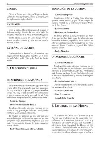 9 Devocionario franciscano
GLORIA
Gloria al Padre, y al Hijo, y al Espíritu Santo.
Como era en un principio, ahora y siempre, por
los siglos de los siglos. Amén.
AVEMARÍA
Dios te salve, María; llena eres de gracia; el
Señor es contigo; bendita Tú eres entre todas las
mujeres, y bendito es el fruto de tu vientre, Jesús.
Santa María, Madre de Dios, ruega por no-
sotros, pecadores, ahora y en la hora de nuestra
muerte. Amén.
LA SEÑAL DE LA CRUZ
Por la señal de la Santa Cruz, de nuestros ene-
migos líbranos Señor, Dios nuestro. En el nom-
bre del Padre, y del Hijo, y del Espíritu Santo.
Amén.
5. Oraciones diarias
ORACIONES DE LA MAÑANA
Es la oración con la que consagramos todo
el día al Señor, pidiendo que nos acompa-
ñe y ayude toda la jornada, ya que nos dice
Jesús: “Yo soy la vid, vosotros los sarmientos;
el que permanece en mí y yo en él, ése da fruto
abundante; porque sin mí no podéis hacer nada”.
- Señal de la cruz
- Oración de ofrenda del día
Te adoro, Dios mío, y te amo con todo mi co-
razón; te doy gracias por haberme creado, hecho
cristiano y conservado esta noche.
Te ofrezco las acciones de este día; haz que
sean todas según tu Santísima voluntad y a ma-
yor gloria Tuya. Presérvame del pecado y de todo
mal. Virgen María, Madre de Jesús, hacednos
santos. Amén.
- Padre Nuestro. Ave María. Gloria.
BENDICIÓN DE LA COMIDA
- Antes de empezar
Bendícenos, Señor, y bendice éstos alimentos
que nos vamos a servir, y que Tú nos das por Tu
infinita bondad. Te lo pedimos por Cristo Nues-
tro Señor. Amen.
- Padre Nuestro
- Después de las comidas
Te damos gracias, Señor, por todos los bene-
ficios que nos has dado y por los alimentos que
acabamos de tomar, esperando de tu bondad re-
cibir un día la bienaventuranza eterna, así como
ahora recibimos el sustento corporal. Por Cristo
nuestro Señor.
- Padre Nuestro
ORACIONES DE LA NOCHE
- Acción de Gracias:
Te adoro, Dios mío, y te amo con todo mi co-
razón. Te doy gracias por haberme creado, hecho
cristiano y conservado en este día. Perdóname
todo lo malo que haya hecho. Guárdame durante
el descanso de esta noche y líbrame de todo peli-
gro. Amén
- Examen de conciencia
Durante un tiempo corto reflexiona como
ha transcurrido el día.
- Acto de contrición
- Tres Avemarías
- Ángel de la Guarda
6. Liturgia de las Horas
El Misterio de Cristo, su Encarnación y su
Pascua, que celebramos en la Eucaristía, espe-
cialmente en la asamblea dominical, penetra y
transfigura el tiempo de cada día mediante la
celebración de la Liturgia de las Horas, «el Ofi-
cio divino». Esta celebración, en fidelidad a las
recomendaciones apostólicas de «orar sin cesar»,
«está estructurada de tal manera que la alabanza
 