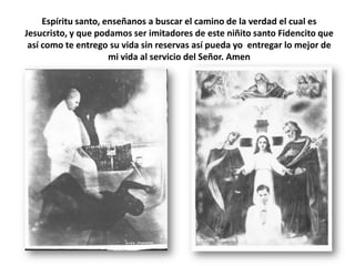 Espíritu santo, enseñanos a buscar el camino de la verdad el cual es Jesucristo, y que podamos ser imitadores de este niñito santo Fidencito que así como te entrego su vida sin reservas así pueda yo  entregar lo mejor de mi vida al servicio del Señor. Amen