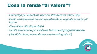 Cosa la rende “di valore”?
• Coinvolge più macchine per non stressare un unico Host
• Scala verticalmente e/o orizzontalmente in risposta al carico di
lavoro
• Garantisce alta disponibilità
• Scritta secondo le più moderne tecniche di programmazione
• (Soddisfazione personale per averla sviluppata )
 
