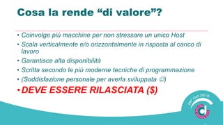 Cosa la rende “di valore”?
• Coinvolge più macchine per non stressare un unico Host
• Scala verticalmente e/o orizzontalmente in risposta al carico di
lavoro
• Garantisce alta disponibilità
• Scritta secondo le più moderne tecniche di programmazione
• (Soddisfazione personale per averla sviluppata )
•DEVE ESSERE RILASCIATA ($)
 
